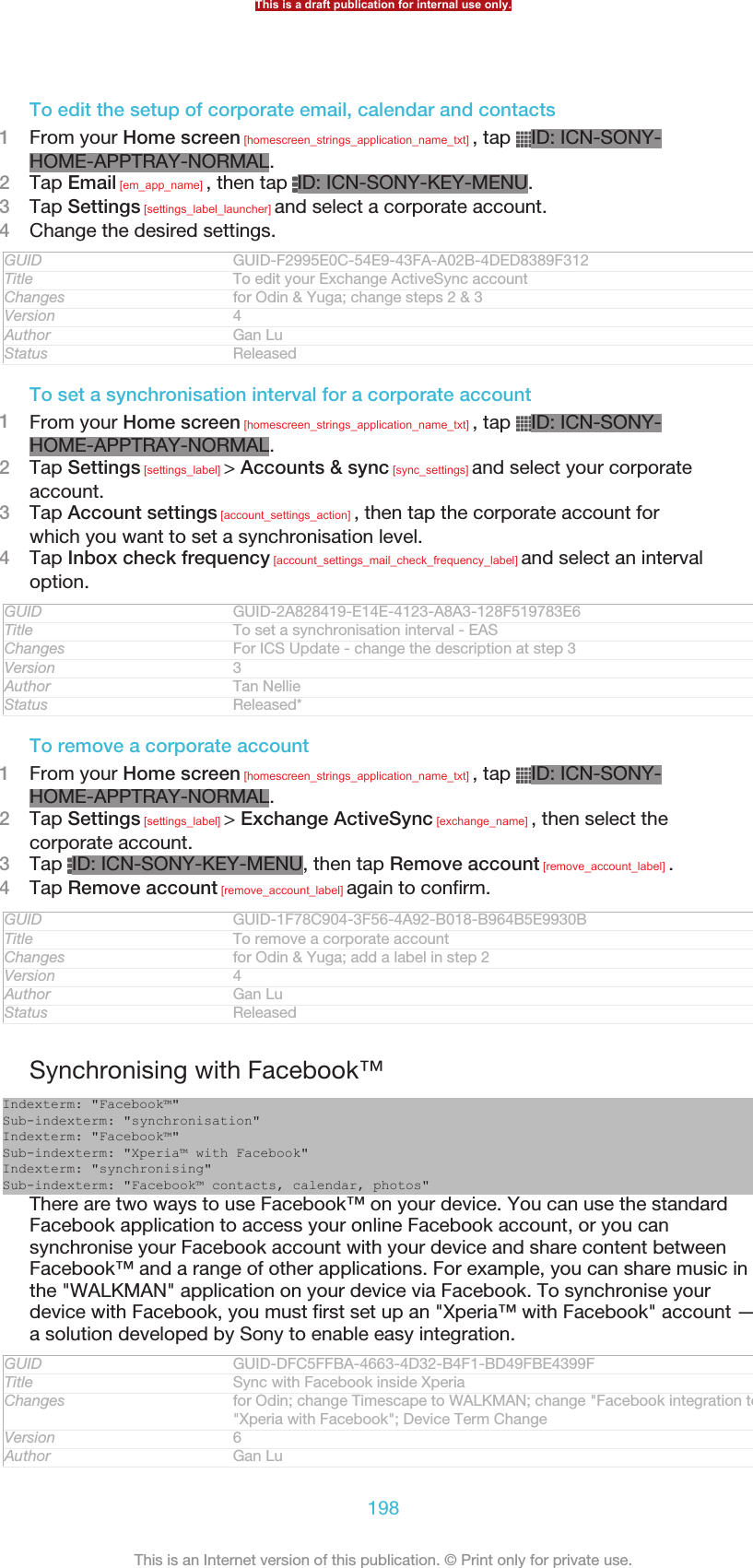 To edit the setup of corporate email, calendar and contacts1From your Home screen [homescreen_strings_application_name_txt] , tap  ID: ICN-SONY-HOME-APPTRAY-NORMAL.2Tap Email [em_app_name] , then tap  ID: ICN-SONY-KEY-MENU.3Tap Settings [settings_label_launcher] and select a corporate account.4Change the desired settings.GUID GUID-F2995E0C-54E9-43FA-A02B-4DED8389F312Title To edit your Exchange ActiveSync accountChanges for Odin &amp; Yuga; change steps 2 &amp; 3Version 4Author Gan LuStatus ReleasedTo set a synchronisation interval for a corporate account1From your Home screen [homescreen_strings_application_name_txt] , tap  ID: ICN-SONY-HOME-APPTRAY-NORMAL.2Tap Settings [settings_label] &gt; Accounts &amp; sync [sync_settings] and select your corporateaccount.3Tap Account settings [account_settings_action] , then tap the corporate account forwhich you want to set a synchronisation level.4Tap Inbox check frequency [account_settings_mail_check_frequency_label] and select an intervaloption.GUID GUID-2A828419-E14E-4123-A8A3-128F519783E6Title To set a synchronisation interval - EASChanges For ICS Update - change the description at step 3Version 3Author Tan NellieStatus Released*To remove a corporate account1From your Home screen [homescreen_strings_application_name_txt] , tap  ID: ICN-SONY-HOME-APPTRAY-NORMAL.2Tap Settings [settings_label] &gt; Exchange ActiveSync [exchange_name] , then select thecorporate account.3Tap  ID: ICN-SONY-KEY-MENU, then tap Remove account [remove_account_label] .4Tap Remove account [remove_account_label] again to confirm.GUID GUID-1F78C904-3F56-4A92-B018-B964B5E9930BTitle To remove a corporate accountChanges for Odin &amp; Yuga; add a label in step 2Version 4Author Gan LuStatus ReleasedSynchronising with Facebook™Indexterm: &quot;Facebook™&quot;Sub-indexterm: &quot;synchronisation&quot;Indexterm: &quot;Facebook™&quot;Sub-indexterm: &quot;Xperia™ with Facebook&quot;Indexterm: &quot;synchronising&quot;Sub-indexterm: &quot;Facebook™ contacts, calendar, photos&quot;There are two ways to use Facebook™ on your device. You can use the standardFacebook application to access your online Facebook account, or you cansynchronise your Facebook account with your device and share content betweenFacebook™ and a range of other applications. For example, you can share music inthe &quot;WALKMAN&quot; application on your device via Facebook. To synchronise yourdevice with Facebook, you must first set up an &quot;Xperia™ with Facebook&quot; account —a solution developed by Sony to enable easy integration.GUID GUID-DFC5FFBA-4663-4D32-B4F1-BD49FBE4399FTitle Sync with Facebook inside XperiaChanges for Odin; change Timescape to WALKMAN; change &quot;Facebook integration to&quot;Xperia with Facebook&quot;; Device Term ChangeVersion 6Author Gan LuThis is a draft publication for internal use only.198This is an Internet version of this publication. © Print only for private use.