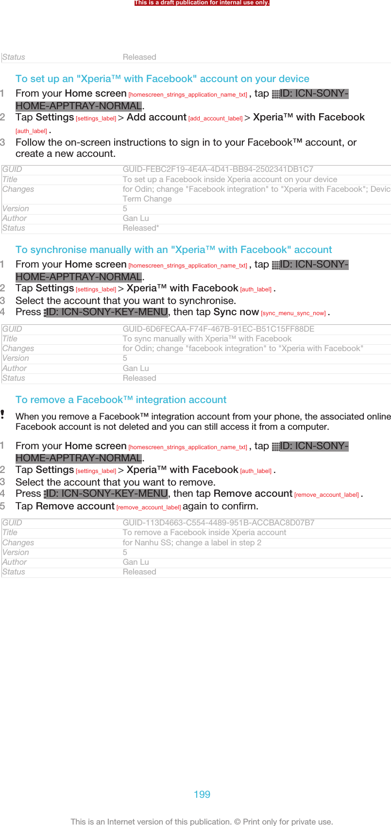 Status ReleasedTo set up an &quot;Xperia™ with Facebook&quot; account on your device1From your Home screen [homescreen_strings_application_name_txt] , tap  ID: ICN-SONY-HOME-APPTRAY-NORMAL.2Tap Settings [settings_label] &gt; Add account [add_account_label] &gt; Xperia™ with Facebook[auth_label] .3Follow the on-screen instructions to sign in to your Facebook™ account, orcreate a new account.GUID GUID-FEBC2F19-4E4A-4D41-BB94-2502341DB1C7Title To set up a Facebook inside Xperia account on your deviceChanges for Odin; change &quot;Facebook integration&quot; to &quot;Xperia with Facebook&quot;; DeviceTerm ChangeVersion 5Author Gan LuStatus Released*To synchronise manually with an &quot;Xperia™ with Facebook&quot; account1From your Home screen [homescreen_strings_application_name_txt] , tap  ID: ICN-SONY-HOME-APPTRAY-NORMAL.2Tap Settings [settings_label] &gt; Xperia™ with Facebook [auth_label] .3Select the account that you want to synchronise.4Press  ID: ICN-SONY-KEY-MENU, then tap Sync now [sync_menu_sync_now] .GUID GUID-6D6FECAA-F74F-467B-91EC-B51C15FF88DETitle To sync manually with Xperia™ with FacebookChanges for Odin; change &quot;facebook integration&quot; to &quot;Xperia with Facebook&quot;Version 5Author Gan LuStatus ReleasedTo remove a Facebook™ integration accountWhen you remove a Facebook™ integration account from your phone, the associated onlineFacebook account is not deleted and you can still access it from a computer.1From your Home screen [homescreen_strings_application_name_txt] , tap  ID: ICN-SONY-HOME-APPTRAY-NORMAL.2Tap Settings [settings_label] &gt; Xperia™ with Facebook [auth_label] .3Select the account that you want to remove.4Press  ID: ICN-SONY-KEY-MENU, then tap Remove account [remove_account_label] .5Tap Remove account [remove_account_label] again to confirm.GUID GUID-113D4663-C554-4489-951B-ACCBAC8D07B7Title To remove a Facebook inside Xperia accountChanges for Nanhu SS; change a label in step 2Version 5Author Gan LuStatus ReleasedThis is a draft publication for internal use only.199This is an Internet version of this publication. © Print only for private use.