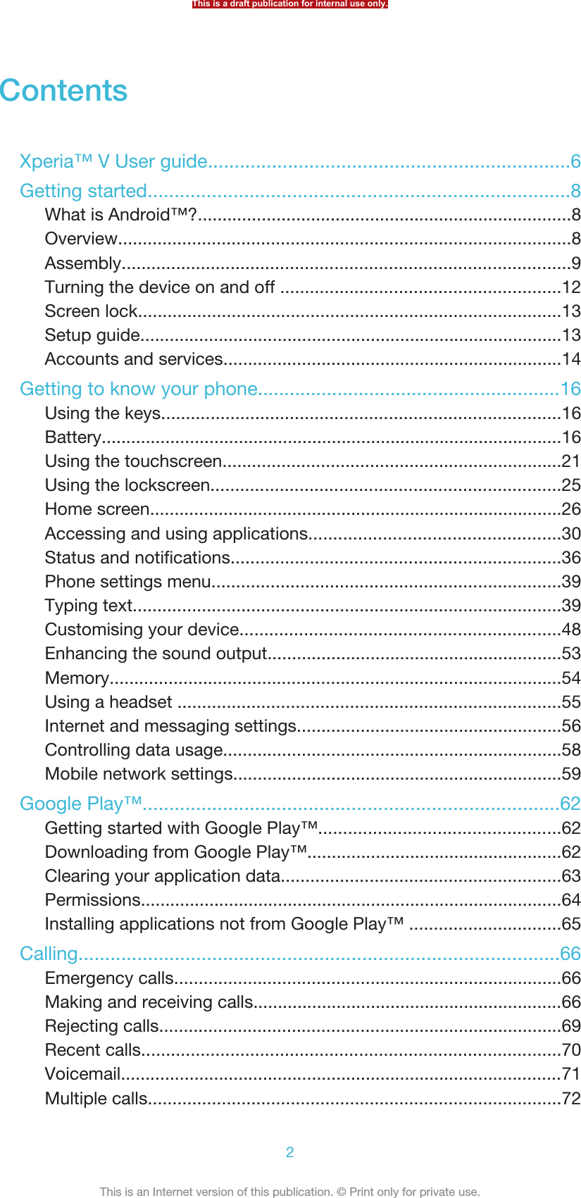 ContentsXperia™ V User guide....................................................................6Getting started...............................................................................8What is Android™?............................................................................8Overview............................................................................................8Assembly...........................................................................................9Turning the device on and off .........................................................12Screen lock......................................................................................13Setup guide......................................................................................13Accounts and services.....................................................................14Getting to know your phone.........................................................16Using the keys.................................................................................16Battery..............................................................................................16Using the touchscreen.....................................................................21Using the lockscreen.......................................................................25Home screen....................................................................................26Accessing and using applications...................................................30Status and notifications...................................................................36Phone settings menu.......................................................................39Typing text.......................................................................................39Customising your device.................................................................48Enhancing the sound output............................................................53Memory............................................................................................54Using a headset ..............................................................................55Internet and messaging settings......................................................56Controlling data usage.....................................................................58Mobile network settings...................................................................59Google Play™..............................................................................62Getting started with Google Play™.................................................62Downloading from Google Play™....................................................62Clearing your application data.........................................................63Permissions......................................................................................64Installing applications not from Google Play™ ...............................65Calling..........................................................................................66Emergency calls...............................................................................66Making and receiving calls...............................................................66Rejecting calls..................................................................................69Recent calls.....................................................................................70Voicemail..........................................................................................71Multiple calls....................................................................................72This is a draft publication for internal use only.2This is an Internet version of this publication. © Print only for private use.