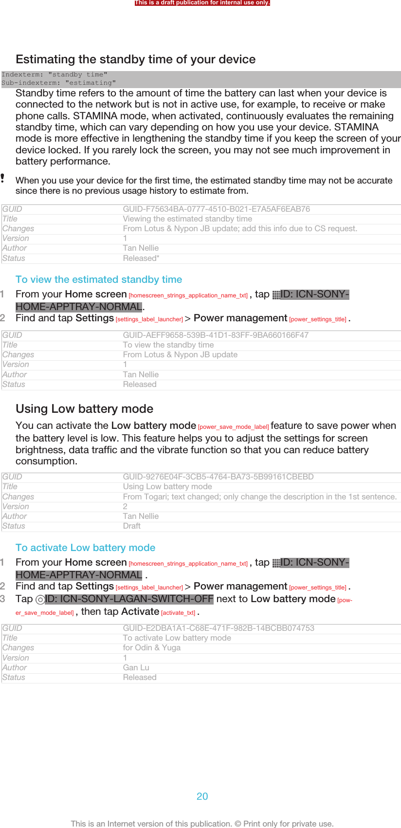 Estimating the standby time of your deviceIndexterm: &quot;standby time&quot;Sub-indexterm: &quot;estimating&quot;Standby time refers to the amount of time the battery can last when your device isconnected to the network but is not in active use, for example, to receive or makephone calls. STAMINA mode, when activated, continuously evaluates the remainingstandby time, which can vary depending on how you use your device. STAMINAmode is more effective in lengthening the standby time if you keep the screen of yourdevice locked. If you rarely lock the screen, you may not see much improvement inbattery performance.When you use your device for the first time, the estimated standby time may not be accuratesince there is no previous usage history to estimate from.GUID GUID-F75634BA-0777-4510-B021-E7A5AF6EAB76Title Viewing the estimated standby timeChanges From Lotus &amp; Nypon JB update; add this info due to CS request.Version 1Author Tan NellieStatus Released*To view the estimated standby time1From your Home screen [homescreen_strings_application_name_txt] , tap  ID: ICN-SONY-HOME-APPTRAY-NORMAL.2Find and tap Settings [settings_label_launcher] &gt; Power management [power_settings_title] .GUID GUID-AEFF9658-539B-41D1-83FF-9BA660166F47Title To view the standby timeChanges From Lotus &amp; Nypon JB updateVersion 1Author Tan NellieStatus ReleasedUsing Low battery modeYou can activate the Low battery mode [power_save_mode_label] feature to save power whenthe battery level is low. This feature helps you to adjust the settings for screenbrightness, data traffic and the vibrate function so that you can reduce batteryconsumption.GUID GUID-9276E04F-3CB5-4764-BA73-5B99161CBEBDTitle Using Low battery modeChanges From Togari; text changed; only change the description in the 1st sentence.Version 2Author Tan NellieStatus DraftTo activate Low battery mode1From your Home screen [homescreen_strings_application_name_txt] , tap  ID: ICN-SONY-HOME-APPTRAY-NORMAL .2Find and tap Settings [settings_label_launcher] &gt; Power management [power_settings_title] .3Tap  ID: ICN-SONY-LAGAN-SWITCH-OFF next to Low battery mode [pow-er_save_mode_label] , then tap Activate [activate_txt] .GUID GUID-E2DBA1A1-C68E-471F-982B-14BCBB074753Title To activate Low battery modeChanges for Odin &amp; YugaVersion 1Author Gan LuStatus ReleasedThis is a draft publication for internal use only.20This is an Internet version of this publication. © Print only for private use.