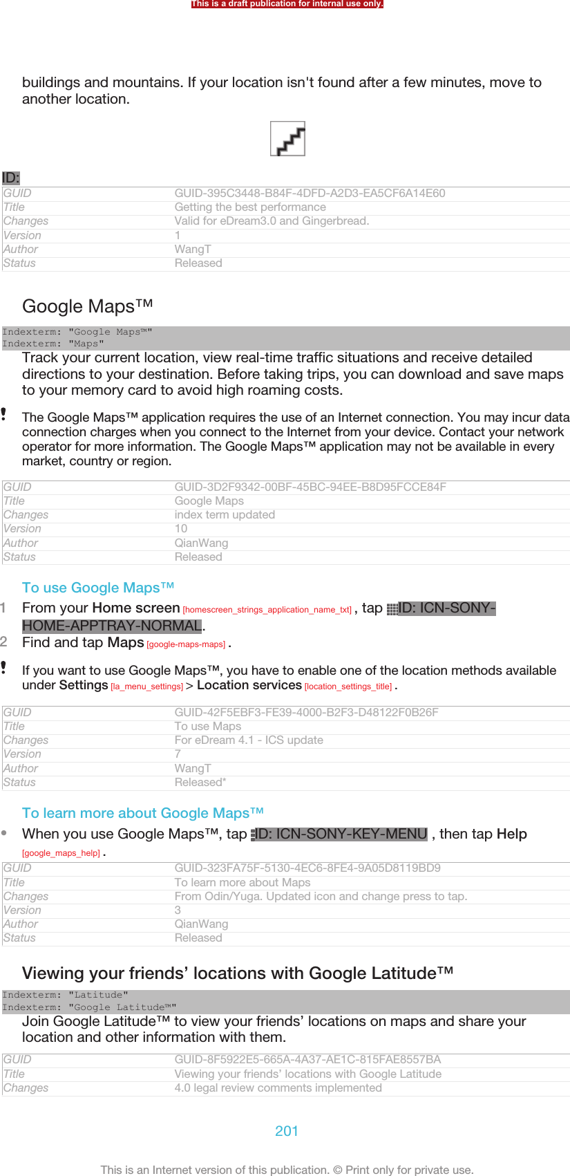buildings and mountains. If your location isn&apos;t found after a few minutes, move toanother location.ID:GUID GUID-395C3448-B84F-4DFD-A2D3-EA5CF6A14E60Title Getting the best performanceChanges Valid for eDream3.0 and Gingerbread.Version 1Author WangTStatus ReleasedGoogle Maps™Indexterm: &quot;Google Maps™&quot;Indexterm: &quot;Maps&quot;Track your current location, view real-time traffic situations and receive detaileddirections to your destination. Before taking trips, you can download and save mapsto your memory card to avoid high roaming costs.The Google Maps™ application requires the use of an Internet connection. You may incur dataconnection charges when you connect to the Internet from your device. Contact your networkoperator for more information. The Google Maps™ application may not be available in everymarket, country or region.GUID GUID-3D2F9342-00BF-45BC-94EE-B8D95FCCE84FTitle Google MapsChanges index term updatedVersion 10Author QianWangStatus ReleasedTo use Google Maps™1From your Home screen [homescreen_strings_application_name_txt] , tap  ID: ICN-SONY-HOME-APPTRAY-NORMAL.2Find and tap Maps [google-maps-maps] .If you want to use Google Maps™, you have to enable one of the location methods availableunder Settings [la_menu_settings] &gt; Location services [location_settings_title] .GUID GUID-42F5EBF3-FE39-4000-B2F3-D48122F0B26FTitle To use MapsChanges For eDream 4.1 - ICS updateVersion 7Author WangTStatus Released*To learn more about Google Maps™•When you use Google Maps™, tap  ID: ICN-SONY-KEY-MENU , then tap Help[google_maps_help] .GUID GUID-323FA75F-5130-4EC6-8FE4-9A05D8119BD9Title To learn more about MapsChanges From Odin/Yuga. Updated icon and change press to tap.Version 3Author QianWangStatus ReleasedViewing your friends’ locations with Google Latitude™Indexterm: &quot;Latitude&quot;Indexterm: &quot;Google Latitude™&quot;Join Google Latitude™ to view your friends’ locations on maps and share yourlocation and other information with them.GUID GUID-8F5922E5-665A-4A37-AE1C-815FAE8557BATitle Viewing your friends’ locations with Google LatitudeChanges 4.0 legal review comments implementedThis is a draft publication for internal use only.201This is an Internet version of this publication. © Print only for private use.