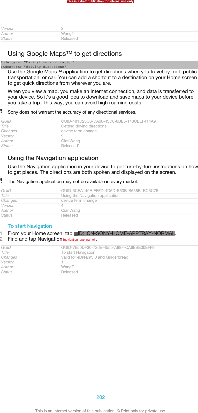 Version 2Author WangTStatus ReleasedUsing Google Maps™ to get directionsIndexterm: &quot;Navigation application&quot;Indexterm: &quot;driving directions&quot;Use the Google Maps™ application to get directions when you travel by foot, publictransportation, or car. You can add a shortcut to a destination on your Home screento get quick directions from wherever you are.When you view a map, you make an Internet connection, and data is transferred toyour device. So it&apos;s a good idea to download and save maps to your device beforeyou take a trip. This way, you can avoid high roaming costs.Sony does not warrant the accuracy of any directional services.GUID GUID-481D23C6-DA60-43D8-8BE5-143CEEF414A9Title Getting driving directionsChanges device term changeVersion 9Author QianWangStatus Released*Using the Navigation applicationUse the Navigation application in your device to get turn-by-turn instructions on howto get places. The directions are both spoken and displayed on the screen.The Navigation application may not be available in every market.GUID GUID-5CEA149E-FFED-4D6D-B53B-B656B1BC5C75Title Using the Navigation applicationChanges device term changeVersion 4Author QianWangStatus ReleasedTo start Navigation1From your Home screen, tap  ID: ICN-SONY-HOME-APPTRAY-NORMAL.2Find and tap Navigation [navigation_app_name] .GUID GUID-7E50DF30-726E-4555-A88F-CA6EBE00EFF9Title To start NavigationChanges Valid for eDream3.0 and Gingerbread.Version 1Author WangTStatus ReleasedThis is a draft publication for internal use only.202This is an Internet version of this publication. © Print only for private use.