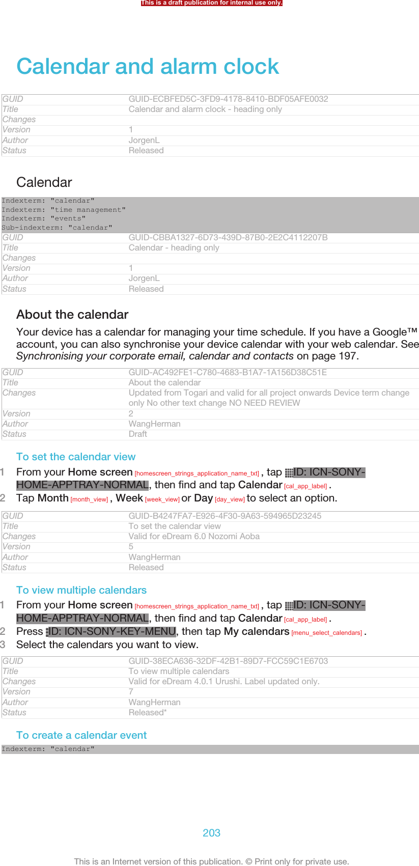 Calendar and alarm clockGUID GUID-ECBFED5C-3FD9-4178-8410-BDF05AFE0032Title Calendar and alarm clock - heading onlyChangesVersion 1Author JorgenLStatus ReleasedCalendarIndexterm: &quot;calendar&quot;Indexterm: &quot;time management&quot;Indexterm: &quot;events&quot;Sub-indexterm: &quot;calendar&quot;GUID GUID-CBBA1327-6D73-439D-87B0-2E2C4112207BTitle Calendar - heading onlyChangesVersion 1Author JorgenLStatus ReleasedAbout the calendarYour device has a calendar for managing your time schedule. If you have a Google™account, you can also synchronise your device calendar with your web calendar. SeeSynchronising your corporate email, calendar and contacts on page 197.GUID GUID-AC492FE1-C780-4683-B1A7-1A156D38C51ETitle About the calendarChanges Updated from Togari and valid for all project onwards Device term changeonly No other text change NO NEED REVIEWVersion 2Author WangHermanStatus DraftTo set the calendar view1From your Home screen [homescreen_strings_application_name_txt] , tap  ID: ICN-SONY-HOME-APPTRAY-NORMAL, then find and tap Calendar [cal_app_label] .2Tap Month [month_view] , Week [week_view] or Day [day_view] to select an option.GUID GUID-B4247FA7-E926-4F30-9A63-594965D23245Title To set the calendar viewChanges Valid for eDream 6.0 Nozomi AobaVersion 5Author WangHermanStatus ReleasedTo view multiple calendars1From your Home screen [homescreen_strings_application_name_txt] , tap  ID: ICN-SONY-HOME-APPTRAY-NORMAL, then find and tap Calendar [cal_app_label] .2Press  ID: ICN-SONY-KEY-MENU, then tap My calendars [menu_select_calendars] .3Select the calendars you want to view.GUID GUID-38ECA636-32DF-42B1-89D7-FCC59C1E6703Title To view multiple calendarsChanges Valid for eDream 4.0.1 Urushi. Label updated only.Version 7Author WangHermanStatus Released*To create a calendar eventIndexterm: &quot;calendar&quot;This is a draft publication for internal use only.203This is an Internet version of this publication. © Print only for private use.