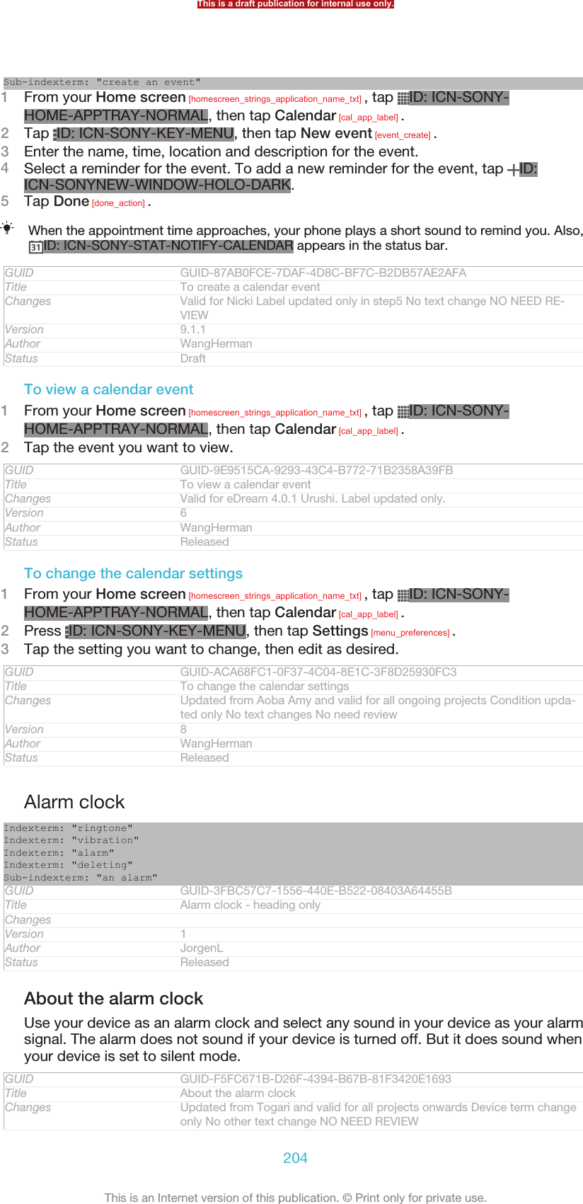 Sub-indexterm: &quot;create an event&quot;1From your Home screen [homescreen_strings_application_name_txt] , tap  ID: ICN-SONY-HOME-APPTRAY-NORMAL, then tap Calendar [cal_app_label] .2Tap  ID: ICN-SONY-KEY-MENU, then tap New event [event_create] .3Enter the name, time, location and description for the event.4Select a reminder for the event. To add a new reminder for the event, tap  ID:ICN-SONYNEW-WINDOW-HOLO-DARK.5Tap Done [done_action] .When the appointment time approaches, your phone plays a short sound to remind you. Also,ID: ICN-SONY-STAT-NOTIFY-CALENDAR appears in the status bar.GUID GUID-87AB0FCE-7DAF-4D8C-BF7C-B2DB57AE2AFATitle To create a calendar eventChanges Valid for Nicki Label updated only in step5 No text change NO NEED RE-VIEWVersion 9.1.1Author WangHermanStatus DraftTo view a calendar event1From your Home screen [homescreen_strings_application_name_txt] , tap  ID: ICN-SONY-HOME-APPTRAY-NORMAL, then tap Calendar [cal_app_label] .2Tap the event you want to view.GUID GUID-9E9515CA-9293-43C4-B772-71B2358A39FBTitle To view a calendar eventChanges Valid for eDream 4.0.1 Urushi. Label updated only.Version 6Author WangHermanStatus ReleasedTo change the calendar settings1From your Home screen [homescreen_strings_application_name_txt] , tap  ID: ICN-SONY-HOME-APPTRAY-NORMAL, then tap Calendar [cal_app_label] .2Press  ID: ICN-SONY-KEY-MENU, then tap Settings [menu_preferences] .3Tap the setting you want to change, then edit as desired.GUID GUID-ACA68FC1-0F37-4C04-8E1C-3F8D25930FC3Title To change the calendar settingsChanges Updated from Aoba Amy and valid for all ongoing projects Condition upda-ted only No text changes No need reviewVersion 8Author WangHermanStatus ReleasedAlarm clockIndexterm: &quot;ringtone&quot;Indexterm: &quot;vibration&quot;Indexterm: &quot;alarm&quot;Indexterm: &quot;deleting&quot;Sub-indexterm: &quot;an alarm&quot;GUID GUID-3FBC57C7-1556-440E-B522-08403A64455BTitle Alarm clock - heading onlyChangesVersion 1Author JorgenLStatus ReleasedAbout the alarm clockUse your device as an alarm clock and select any sound in your device as your alarmsignal. The alarm does not sound if your device is turned off. But it does sound whenyour device is set to silent mode.GUID GUID-F5FC671B-D26F-4394-B67B-81F3420E1693Title About the alarm clockChanges Updated from Togari and valid for all projects onwards Device term changeonly No other text change NO NEED REVIEWThis is a draft publication for internal use only.204This is an Internet version of this publication. © Print only for private use.