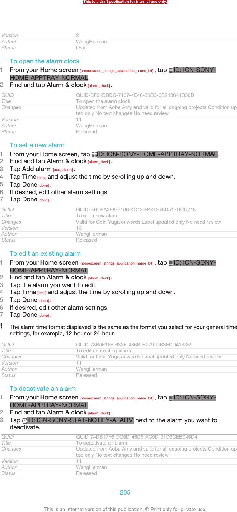 Version 2Author WangHermanStatus DraftTo open the alarm clock1From your Home screen [homescreen_strings_application_name_txt] , tap  ID: ICN-SONY-HOME-APPTRAY-NORMAL.2Find and tap Alarm &amp; clock [alarm_clock] .GUID GUID-BF64BBBC-7137-4E46-80C0-6B213644B50DTitle To open the alarm clockChanges Updated from Aoba Amy and valid for all ongoing projects Condition upda-ted only No text changes No need reviewVersion 11Author WangHermanStatus ReleasedTo set a new alarm1From your Home screen, tap  ID: ICN-SONY-HOME-APPTRAY-NORMAL.2Find and tap Alarm &amp; clock [alarm_clock] .3Tap Add alarm [add_alarm] .4Tap Time [time] and adjust the time by scrolling up and down.5Tap Done [done] .6If desired, edit other alarm settings.7Tap Done [done] .GUID GUID-BBD8A2E8-E168-4C12-B44D-78D517DCC718Title To set a new alarmChanges Valid for Odin Yuga onwards Label updated only No need reviewVersion 13Author WangHermanStatus ReleasedTo edit an existing alarm1From your Home screen [homescreen_strings_application_name_txt] , tap  ID: ICN-SONY-HOME-APPTRAY-NORMAL.2Find and tap Alarm &amp; clock [alarm_clock] .3Tap the alarm you want to edit.4Tap Time [time] and adjust the time by scrolling up and down.5Tap Done [done] .6If desired, edit other alarm settings.7Tap Done [done] .The alarm time format displayed is the same as the format you select for your general timesettings, for example, 12-hour or 24-hour.GUID GUID-78B0F168-633F-486B-B279-DB3EDD413359Title To edit an existing alarmChanges Valid for Odin Yuga onwards Label updated only No need reviewVersion 11Author WangHermanStatus ReleasedTo deactivate an alarm1From your Home screen [homescreen_strings_application_name_txt] , tap  ID: ICN-SONY-HOME-APPTRAY-NORMAL.2Find and tap Alarm &amp; clock [alarm_clock] .3Tap  ID: ICN-SONY-STAT-NOTIFY-ALARM next to the alarm you want todeactivate.GUID GUID-74DB17F6-DC5D-46D9-AC0D-91D3CEB046D4Title To deactivate an alarmChanges Updated from Aoba Amy and valid for all ongoing projects Condition upda-ted only No text changes No need reviewVersion 11Author WangHermanStatus ReleasedThis is a draft publication for internal use only.205This is an Internet version of this publication. © Print only for private use.