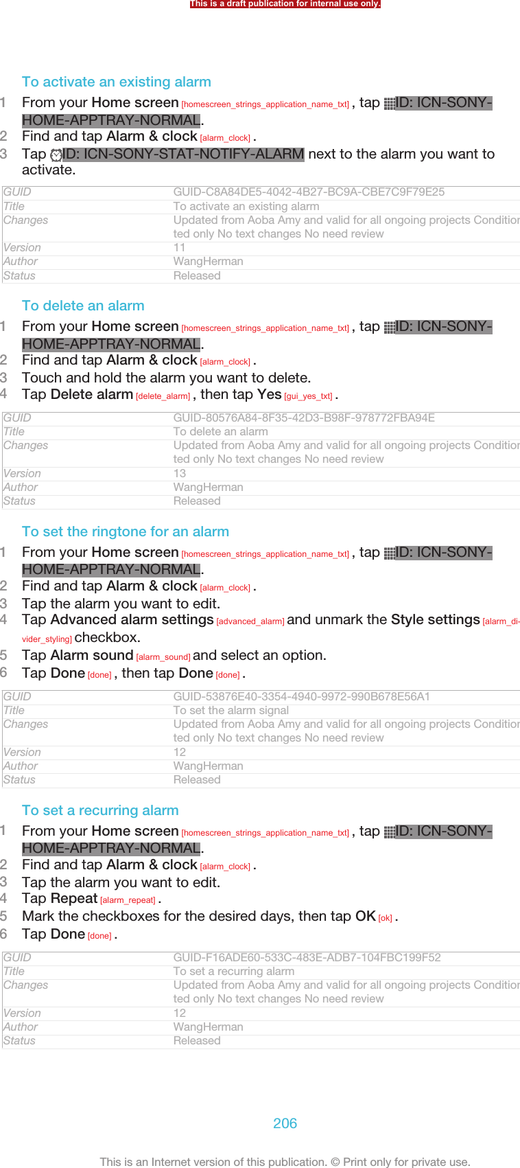 To activate an existing alarm1From your Home screen [homescreen_strings_application_name_txt] , tap  ID: ICN-SONY-HOME-APPTRAY-NORMAL.2Find and tap Alarm &amp; clock [alarm_clock] .3Tap  ID: ICN-SONY-STAT-NOTIFY-ALARM next to the alarm you want toactivate.GUID GUID-C8A84DE5-4042-4B27-BC9A-CBE7C9F79E25Title To activate an existing alarmChanges Updated from Aoba Amy and valid for all ongoing projects Condition upda-ted only No text changes No need reviewVersion 11Author WangHermanStatus ReleasedTo delete an alarm1From your Home screen [homescreen_strings_application_name_txt] , tap  ID: ICN-SONY-HOME-APPTRAY-NORMAL.2Find and tap Alarm &amp; clock [alarm_clock] .3Touch and hold the alarm you want to delete.4Tap Delete alarm [delete_alarm] , then tap Yes [gui_yes_txt] .GUID GUID-80576A84-8F35-42D3-B98F-978772FBA94ETitle To delete an alarmChanges Updated from Aoba Amy and valid for all ongoing projects Condition upda-ted only No text changes No need reviewVersion 13Author WangHermanStatus ReleasedTo set the ringtone for an alarm1From your Home screen [homescreen_strings_application_name_txt] , tap  ID: ICN-SONY-HOME-APPTRAY-NORMAL.2Find and tap Alarm &amp; clock [alarm_clock] .3Tap the alarm you want to edit.4Tap Advanced alarm settings [advanced_alarm] and unmark the Style settings [alarm_di-vider_styling] checkbox.5Tap Alarm sound [alarm_sound] and select an option.6Tap Done [done] , then tap Done [done] .GUID GUID-53876E40-3354-4940-9972-990B678E56A1Title To set the alarm signalChanges Updated from Aoba Amy and valid for all ongoing projects Condition upda-ted only No text changes No need reviewVersion 12Author WangHermanStatus ReleasedTo set a recurring alarm1From your Home screen [homescreen_strings_application_name_txt] , tap  ID: ICN-SONY-HOME-APPTRAY-NORMAL.2Find and tap Alarm &amp; clock [alarm_clock] .3Tap the alarm you want to edit.4Tap Repeat [alarm_repeat] .5Mark the checkboxes for the desired days, then tap OK [ok] .6Tap Done [done] .GUID GUID-F16ADE60-533C-483E-ADB7-104FBC199F52Title To set a recurring alarmChanges Updated from Aoba Amy and valid for all ongoing projects Condition upda-ted only No text changes No need reviewVersion 12Author WangHermanStatus ReleasedThis is a draft publication for internal use only.206This is an Internet version of this publication. © Print only for private use.