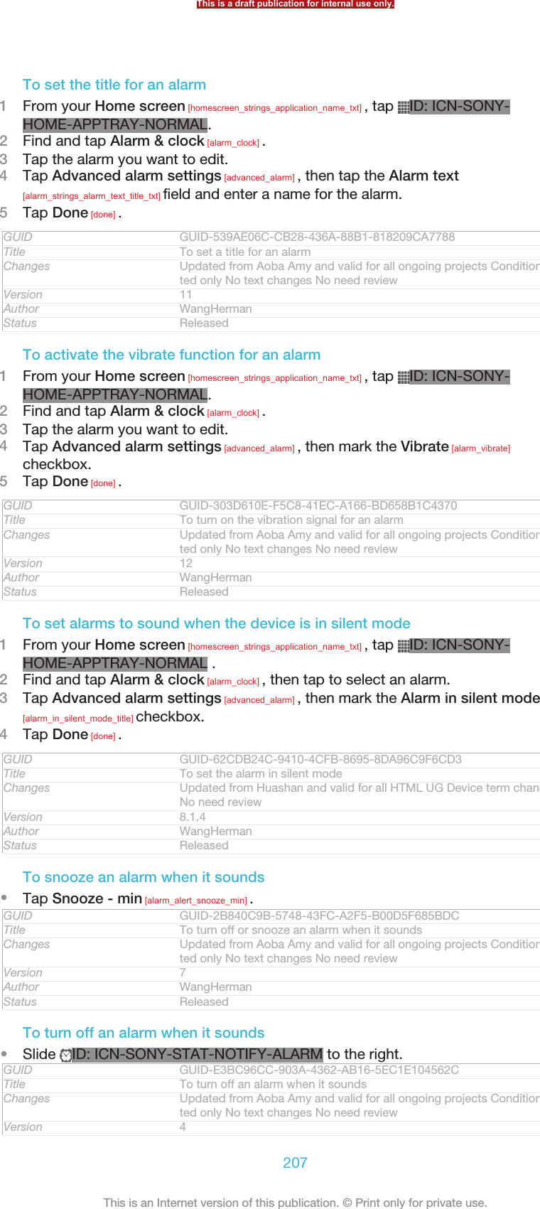 To set the title for an alarm1From your Home screen [homescreen_strings_application_name_txt] , tap  ID: ICN-SONY-HOME-APPTRAY-NORMAL.2Find and tap Alarm &amp; clock [alarm_clock] .3Tap the alarm you want to edit.4Tap Advanced alarm settings [advanced_alarm] , then tap the Alarm text[alarm_strings_alarm_text_title_txt] field and enter a name for the alarm.5Tap Done [done] .GUID GUID-539AE06C-CB28-436A-88B1-818209CA7788Title To set a title for an alarmChanges Updated from Aoba Amy and valid for all ongoing projects Condition upda-ted only No text changes No need reviewVersion 11Author WangHermanStatus ReleasedTo activate the vibrate function for an alarm1From your Home screen [homescreen_strings_application_name_txt] , tap  ID: ICN-SONY-HOME-APPTRAY-NORMAL.2Find and tap Alarm &amp; clock [alarm_clock] .3Tap the alarm you want to edit.4Tap Advanced alarm settings [advanced_alarm] , then mark the Vibrate [alarm_vibrate]checkbox.5Tap Done [done] .GUID GUID-303D610E-F5C8-41EC-A166-BD658B1C4370Title To turn on the vibration signal for an alarmChanges Updated from Aoba Amy and valid for all ongoing projects Condition upda-ted only No text changes No need reviewVersion 12Author WangHermanStatus ReleasedTo set alarms to sound when the device is in silent mode1From your Home screen [homescreen_strings_application_name_txt] , tap  ID: ICN-SONY-HOME-APPTRAY-NORMAL .2Find and tap Alarm &amp; clock [alarm_clock] , then tap to select an alarm.3Tap Advanced alarm settings [advanced_alarm] , then mark the Alarm in silent mode[alarm_in_silent_mode_title] checkbox.4Tap Done [done] .GUID GUID-62CDB24C-9410-4CFB-8695-8DA96C9F6CD3Title To set the alarm in silent modeChanges Updated from Huashan and valid for all HTML UG Device term change onlyNo need reviewVersion 8.1.4Author WangHermanStatus ReleasedTo snooze an alarm when it sounds•Tap Snooze - min [alarm_alert_snooze_min] .GUID GUID-2B840C9B-5748-43FC-A2F5-B00D5F685BDCTitle To turn off or snooze an alarm when it soundsChanges Updated from Aoba Amy and valid for all ongoing projects Condition upda-ted only No text changes No need reviewVersion 7Author WangHermanStatus ReleasedTo turn off an alarm when it sounds•Slide  ID: ICN-SONY-STAT-NOTIFY-ALARM to the right.GUID GUID-E3BC96CC-903A-4362-AB16-5EC1E104562CTitle To turn off an alarm when it soundsChanges Updated from Aoba Amy and valid for all ongoing projects Condition upda-ted only No text changes No need reviewVersion 4This is a draft publication for internal use only.207This is an Internet version of this publication. © Print only for private use.