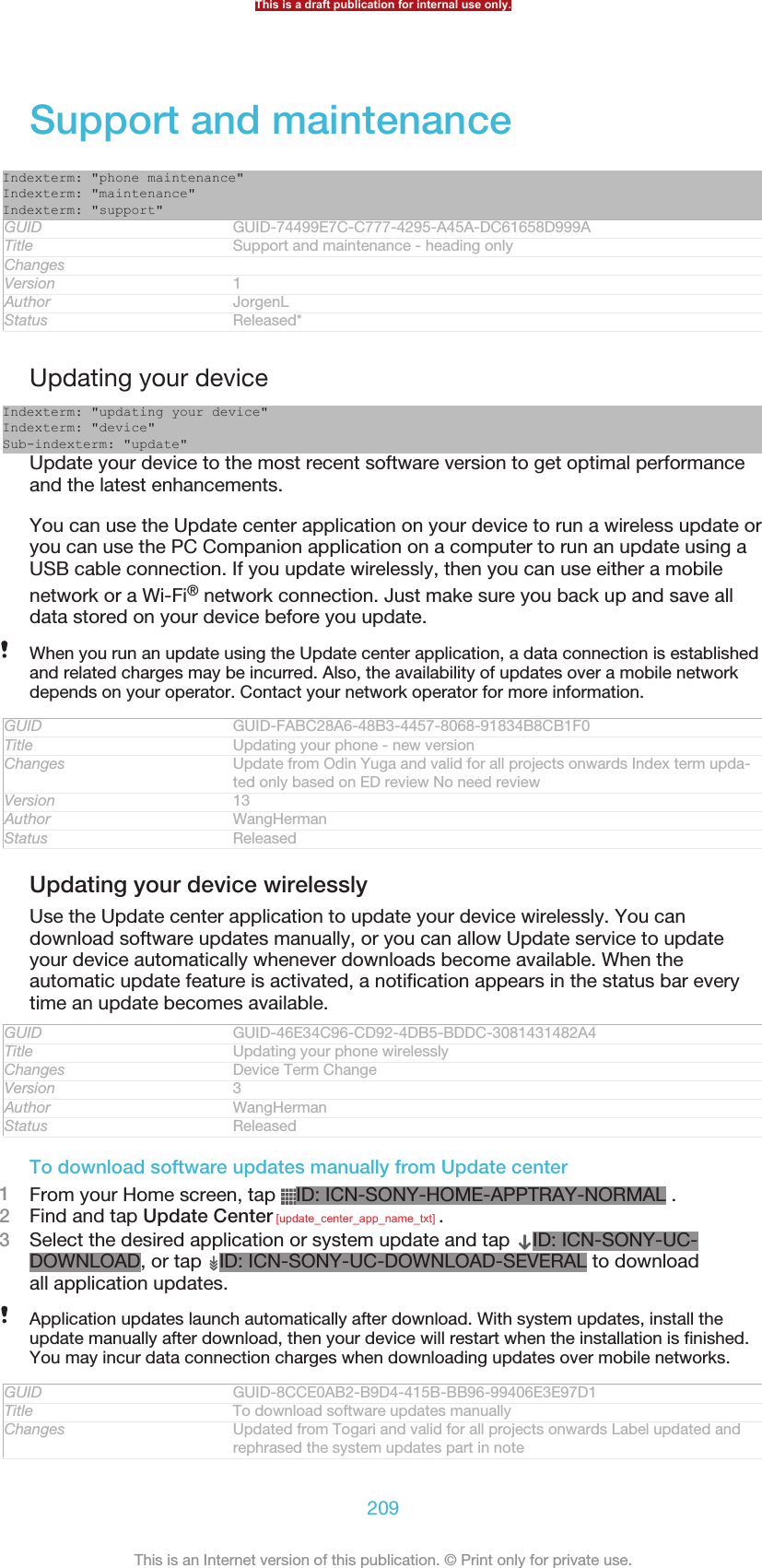 Support and maintenanceIndexterm: &quot;phone maintenance&quot;Indexterm: &quot;maintenance&quot;Indexterm: &quot;support&quot;GUID GUID-74499E7C-C777-4295-A45A-DC61658D999ATitle Support and maintenance - heading onlyChangesVersion 1Author JorgenLStatus Released*Updating your deviceIndexterm: &quot;updating your device&quot;Indexterm: &quot;device&quot;Sub-indexterm: &quot;update&quot;Update your device to the most recent software version to get optimal performanceand the latest enhancements.You can use the Update center application on your device to run a wireless update oryou can use the PC Companion application on a computer to run an update using aUSB cable connection. If you update wirelessly, then you can use either a mobilenetwork or a Wi-Fi® network connection. Just make sure you back up and save alldata stored on your device before you update.When you run an update using the Update center application, a data connection is establishedand related charges may be incurred. Also, the availability of updates over a mobile networkdepends on your operator. Contact your network operator for more information.GUID GUID-FABC28A6-48B3-4457-8068-91834B8CB1F0Title Updating your phone - new versionChanges Update from Odin Yuga and valid for all projects onwards Index term upda-ted only based on ED review No need reviewVersion 13Author WangHermanStatus ReleasedUpdating your device wirelesslyUse the Update center application to update your device wirelessly. You candownload software updates manually, or you can allow Update service to updateyour device automatically whenever downloads become available. When theautomatic update feature is activated, a notification appears in the status bar everytime an update becomes available.GUID GUID-46E34C96-CD92-4DB5-BDDC-3081431482A4Title Updating your phone wirelesslyChanges Device Term ChangeVersion 3Author WangHermanStatus ReleasedTo download software updates manually from Update center1From your Home screen, tap  ID: ICN-SONY-HOME-APPTRAY-NORMAL .2Find and tap Update Center [update_center_app_name_txt] .3Select the desired application or system update and tap  ID: ICN-SONY-UC-DOWNLOAD, or tap  ID: ICN-SONY-UC-DOWNLOAD-SEVERAL to downloadall application updates.Application updates launch automatically after download. With system updates, install theupdate manually after download, then your device will restart when the installation is finished.You may incur data connection charges when downloading updates over mobile networks.GUID GUID-8CCE0AB2-B9D4-415B-BB96-99406E3E97D1Title To download software updates manuallyChanges Updated from Togari and valid for all projects onwards Label updated andrephrased the system updates part in noteThis is a draft publication for internal use only.209This is an Internet version of this publication. © Print only for private use.