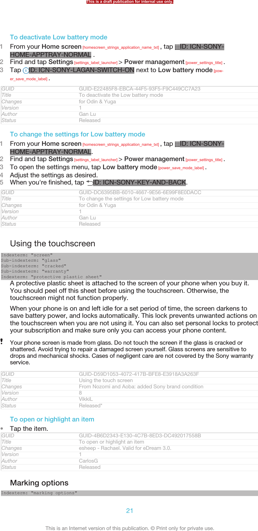 To deactivate Low battery mode1From your Home screen [homescreen_strings_application_name_txt] , tap  ID: ICN-SONY-HOME-APPTRAY-NORMAL .2Find and tap Settings [settings_label_launcher] &gt; Power management [power_settings_title] .3Tap  ID: ICN-SONY-LAGAN-SWITCH-ON next to Low battery mode [pow-er_save_mode_label] .GUID GUID-E22485F8-EBCA-44F5-93F5-F9C449CC7A23Title To deactivate the Low battery modeChanges for Odin &amp; YugaVersion 1Author Gan LuStatus ReleasedTo change the settings for Low battery mode1From your Home screen [homescreen_strings_application_name_txt] , tap  ID: ICN-SONY-HOME-APPTRAY-NORMAL.2Find and tap Settings [settings_label_launcher] &gt; Power management [power_settings_title] .3To open the settings menu, tap Low battery mode [power_save_mode_label] .4Adjust the settings as desired.5When you&apos;re finished, tap  ID: ICN-SONY-KEY-AND-BACK.GUID GUID-DC6395BB-6010-4667-9E56-6E99F8E0DACCTitle To change the settings for Low battery modeChanges for Odin &amp; YugaVersion 1Author Gan LuStatus ReleasedUsing the touchscreenIndexterm: &quot;screen&quot;Sub-indexterm: &quot;glass&quot;Sub-indexterm: &quot;cracked&quot;Sub-indexterm: &quot;warranty&quot;Indexterm: &quot;protective plastic sheet&quot;A protective plastic sheet is attached to the screen of your phone when you buy it.You should peel off this sheet before using the touchscreen. Otherwise, thetouchscreen might not function properly.When your phone is on and left idle for a set period of time, the screen darkens tosave battery power, and locks automatically. This lock prevents unwanted actions onthe touchscreen when you are not using it. You can also set personal locks to protectyour subscription and make sure only you can access your phone content.Your phone screen is made from glass. Do not touch the screen if the glass is cracked orshattered. Avoid trying to repair a damaged screen yourself. Glass screens are sensitive todrops and mechanical shocks. Cases of negligent care are not covered by the Sony warrantyservice.GUID GUID-D59D1053-4072-417B-BFE8-E3918A3A263FTitle Using the touch screenChanges From Nozomi and Aoba: added Sony brand conditionVersion 8Author VikkiLStatus Released*To open or highlight an item•Tap the item.GUID GUID-4B6D2343-E130-4C7B-8ED3-DC492017558BTitle To open or highlight an itemChanges esheep - Rachael. Valid for eDream 3.0.Version 1Author CarlosGStatus ReleasedMarking optionsIndexterm: &quot;marking options&quot;This is a draft publication for internal use only.21This is an Internet version of this publication. © Print only for private use.