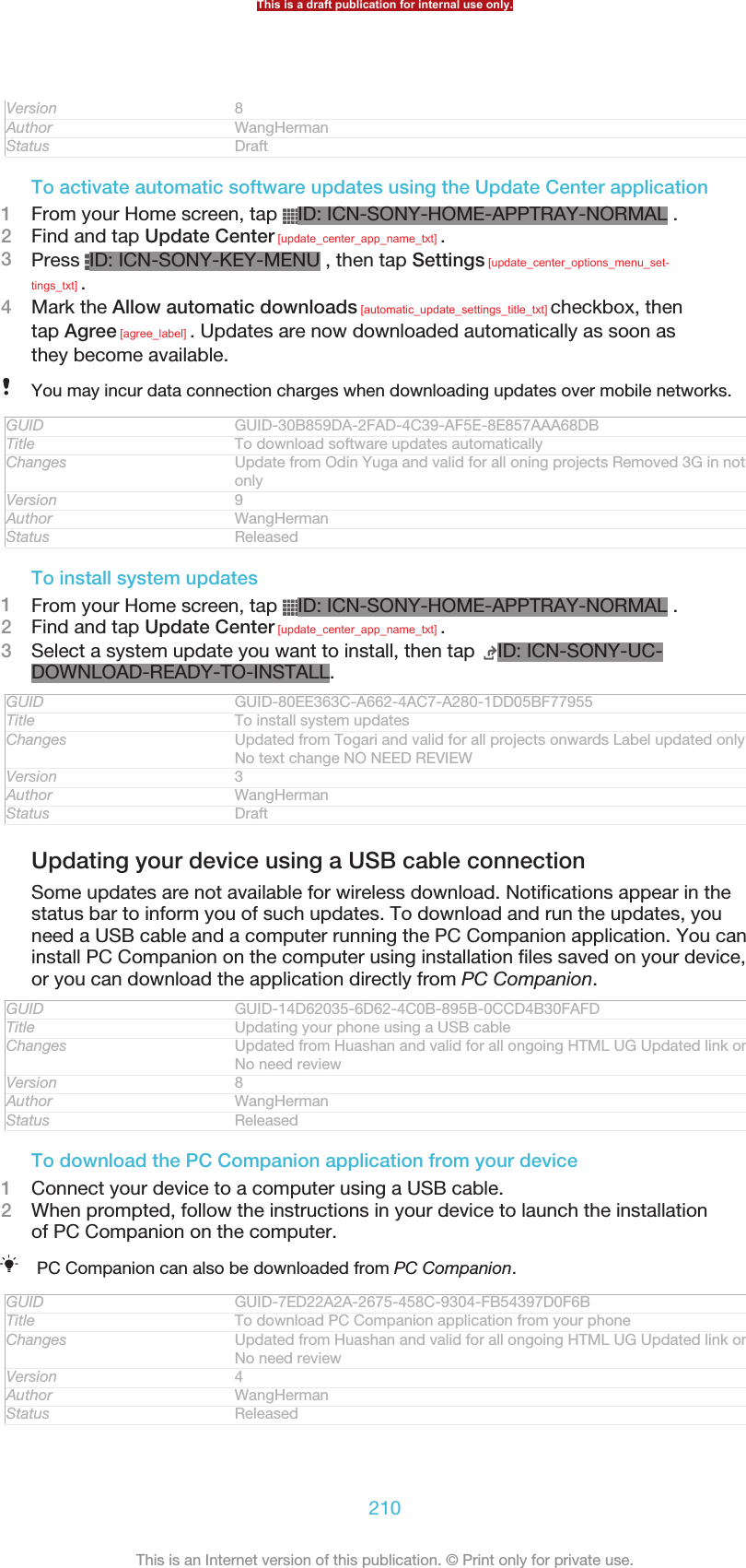 Version 8Author WangHermanStatus DraftTo activate automatic software updates using the Update Center application1From your Home screen, tap  ID: ICN-SONY-HOME-APPTRAY-NORMAL .2Find and tap Update Center [update_center_app_name_txt] .3Press  ID: ICN-SONY-KEY-MENU , then tap Settings [update_center_options_menu_set-tings_txt] .4Mark the Allow automatic downloads [automatic_update_settings_title_txt] checkbox, thentap Agree [agree_label] . Updates are now downloaded automatically as soon asthey become available.You may incur data connection charges when downloading updates over mobile networks.GUID GUID-30B859DA-2FAD-4C39-AF5E-8E857AAA68DBTitle To download software updates automaticallyChanges Update from Odin Yuga and valid for all oning projects Removed 3G in noteonlyVersion 9Author WangHermanStatus ReleasedTo install system updates1From your Home screen, tap  ID: ICN-SONY-HOME-APPTRAY-NORMAL .2Find and tap Update Center [update_center_app_name_txt] .3Select a system update you want to install, then tap  ID: ICN-SONY-UC-DOWNLOAD-READY-TO-INSTALL.GUID GUID-80EE363C-A662-4AC7-A280-1DD05BF77955Title To install system updatesChanges Updated from Togari and valid for all projects onwards Label updated onlyNo text change NO NEED REVIEWVersion 3Author WangHermanStatus DraftUpdating your device using a USB cable connectionSome updates are not available for wireless download. Notifications appear in thestatus bar to inform you of such updates. To download and run the updates, youneed a USB cable and a computer running the PC Companion application. You caninstall PC Companion on the computer using installation files saved on your device,or you can download the application directly from PC Companion.GUID GUID-14D62035-6D62-4C0B-895B-0CCD4B30FAFDTitle Updating your phone using a USB cableChanges Updated from Huashan and valid for all ongoing HTML UG Updated link onlyNo need reviewVersion 8Author WangHermanStatus ReleasedTo download the PC Companion application from your device1Connect your device to a computer using a USB cable.2When prompted, follow the instructions in your device to launch the installationof PC Companion on the computer.PC Companion can also be downloaded from PC Companion.GUID GUID-7ED22A2A-2675-458C-9304-FB54397D0F6BTitle To download PC Companion application from your phoneChanges Updated from Huashan and valid for all ongoing HTML UG Updated link onlyNo need reviewVersion 4Author WangHermanStatus ReleasedThis is a draft publication for internal use only.210This is an Internet version of this publication. © Print only for private use.