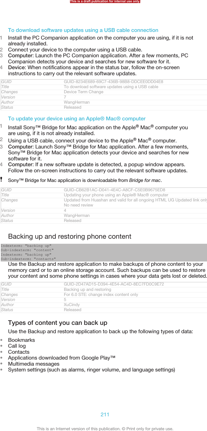 To download software updates using a USB cable connection1Install the PC Companion application on the computer you are using, if it is notalready installed.2Connect your device to the computer using a USB cable.3Computer: Launch the PC Companion application. After a few moments, PCCompanion detects your device and searches for new software for it.4Device: When notifications appear in the status bar, follow the on-screeninstructions to carry out the relevant software updates.GUID GUID-8234E689-69C7-436B-98B8-DDCEE0DD04E8Title To download software updates using a USB cableChanges Device Term ChangeVersion 7Author WangHermanStatus ReleasedTo update your device using an Apple® Mac® computer1Install Sony™ Bridge for Mac application on the Apple® Mac® computer youare using, if it is not already installed.2Using a USB cable, connect your device to the Apple® Mac® computer.3Computer: Launch Sony™ Bridge for Mac application. After a few moments,Sony™ Bridge for Mac application detects your device and searches for newsoftware for it.4Computer: If a new software update is detected, a popup window appears.Follow the on-screen instructions to carry out the relevant software updates.Sony™ Bridge for Mac application is downloadable from Bridge for mac.GUID GUID-CB62B1AC-D041-4E4C-A8CF-C5E0B9675ED8Title Updating your phone using an Apple® Mac® computerChanges Updated from Huashan and valid for all ongoing HTML UG Updated link onlyNo need reviewVersion 4Author WangHermanStatus ReleasedBacking up and restoring phone contentIndexterm: &quot;backing up&quot;Sub-indexterm: &quot;content&quot;Indexterm: &quot;backing up&quot;Sub-indexterm: &quot;contacts&quot;Use the Backup and restore application to make backups of phone content to yourmemory card or to an online storage account. Such backups can be used to restoreyour content and some phone settings in cases where your data gets lost or deleted.GUID GUID-2D47AD15-D394-4E54-AC4D-8EC7FD0C9E72Title Backing up and restoringChanges For 6.0 STE: change index content onlyVersion 5Author XuCindyStatus ReleasedTypes of content you can back upUse the Backup and restore application to back up the following types of data:•Bookmarks•Call log•Contacts•Applications downloaded from Google Play™•Multimedia messages•System settings (such as alarms, ringer volume, and language settings)This is a draft publication for internal use only.211This is an Internet version of this publication. © Print only for private use.