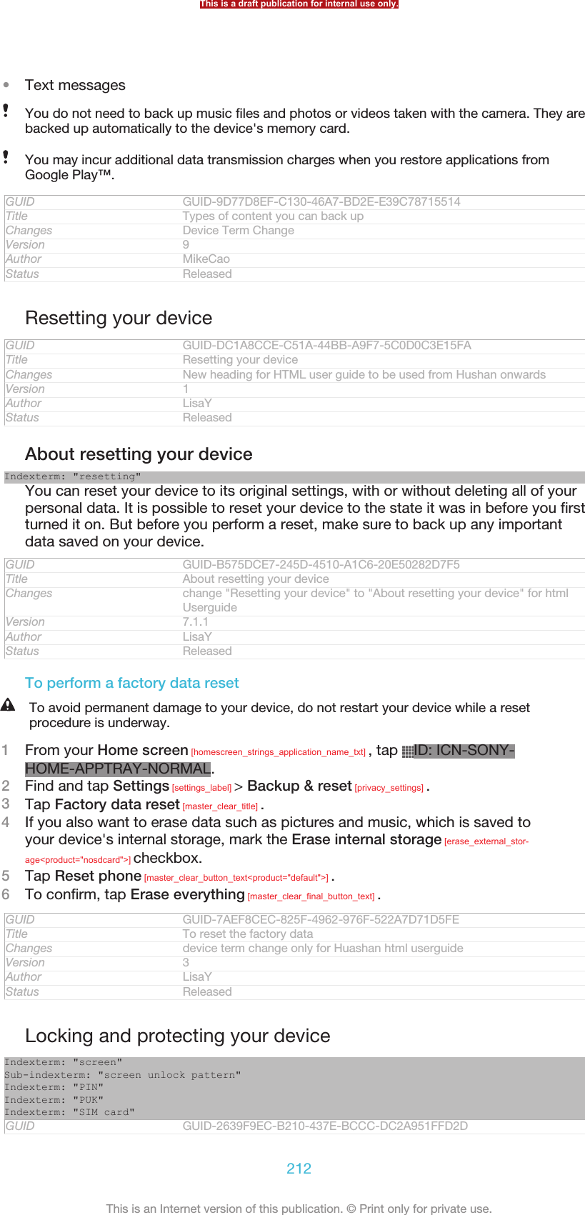 •Text messagesYou do not need to back up music files and photos or videos taken with the camera. They arebacked up automatically to the device&apos;s memory card.You may incur additional data transmission charges when you restore applications fromGoogle Play™.GUID GUID-9D77D8EF-C130-46A7-BD2E-E39C78715514Title Types of content you can back upChanges Device Term ChangeVersion 9Author MikeCaoStatus ReleasedResetting your deviceGUID GUID-DC1A8CCE-C51A-44BB-A9F7-5C0D0C3E15FATitle Resetting your deviceChanges New heading for HTML user guide to be used from Hushan onwardsVersion 1Author LisaYStatus ReleasedAbout resetting your deviceIndexterm: &quot;resetting&quot;You can reset your device to its original settings, with or without deleting all of yourpersonal data. It is possible to reset your device to the state it was in before you firstturned it on. But before you perform a reset, make sure to back up any importantdata saved on your device.GUID GUID-B575DCE7-245D-4510-A1C6-20E50282D7F5Title About resetting your deviceChanges change &quot;Resetting your device&quot; to &quot;About resetting your device&quot; for htmlUserguideVersion 7.1.1Author LisaYStatus ReleasedTo perform a factory data resetTo avoid permanent damage to your device, do not restart your device while a resetprocedure is underway.1From your Home screen [homescreen_strings_application_name_txt] , tap  ID: ICN-SONY-HOME-APPTRAY-NORMAL.2Find and tap Settings [settings_label] &gt; Backup &amp; reset [privacy_settings] .3Tap Factory data reset [master_clear_title] .4If you also want to erase data such as pictures and music, which is saved toyour device&apos;s internal storage, mark the Erase internal storage [erase_external_stor-age&lt;product=&quot;nosdcard&quot;&gt;] checkbox.5Tap Reset phone [master_clear_button_text&lt;product=&quot;default&quot;&gt;] .6To confirm, tap Erase everything [master_clear_final_button_text] .GUID GUID-7AEF8CEC-825F-4962-976F-522A7D71D5FETitle To reset the factory dataChanges device term change only for Huashan html userguideVersion 3Author LisaYStatus ReleasedLocking and protecting your deviceIndexterm: &quot;screen&quot;Sub-indexterm: &quot;screen unlock pattern&quot;Indexterm: &quot;PIN&quot;Indexterm: &quot;PUK&quot;Indexterm: &quot;SIM card&quot;GUID GUID-2639F9EC-B210-437E-BCCC-DC2A951FFD2DThis is a draft publication for internal use only.212This is an Internet version of this publication. © Print only for private use.