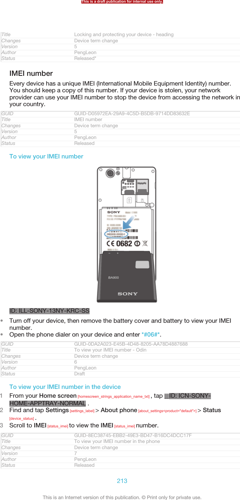 Title Locking and protecting your device - headingChanges Device term changeVersion 5Author PengLeonStatus Released*IMEI numberEvery device has a unique IMEI (International Mobile Equipment Identity) number.You should keep a copy of this number. If your device is stolen, your networkprovider can use your IMEI number to stop the device from accessing the network inyour country.GUID GUID-D05972EA-29A9-4C5D-B5DB-9714DD83632ETitle IMEI numberChanges Device term changeVersion 5Author PengLeonStatus ReleasedTo view your IMEI numberID: ILL-SONY-13NY-KRC-SS•Turn off your device, then remove the battery cover and battery to view your IMEInumber.•Open the phone dialer on your device and enter *#06#*.GUID GUID-0DA2A023-E45B-4D48-8205-AA78D4887688Title To view your IMEI number - OdinChanges Device term changeVersion 6Author PengLeonStatus DraftTo view your IMEI number in the device1From your Home screen [homescreen_strings_application_name_txt] , tap  ID: ICN-SONY-HOME-APPTRAY-NORMAL .2Find and tap Settings [settings_label] &gt; About phone [about_settings&lt;product=&quot;default&quot;&gt;] &gt; Status[device_status] .3Scroll to IMEI [status_imei] to view the IMEI [status_imei] number.GUID GUID-8EC38745-EBB2-49E3-BD47-B16DC4DCC17FTitle To view your IMEI number in the phoneChanges Device term changeVersion 7Author PengLeonStatus ReleasedThis is a draft publication for internal use only.213This is an Internet version of this publication. © Print only for private use.