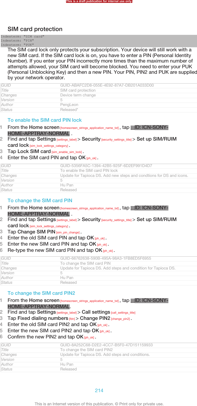 SIM card protectionIndexterm: &quot;SIM card&quot;Indexterm: &quot;PIN&quot;Indexterm: &quot;PUK&quot;The SIM card lock only protects your subscription. Your device will still work with anew SIM card. If the SIM card lock is on, you have to enter a PIN (Personal IdentityNumber). If you enter your PIN incorrectly more times than the maximum number ofattempts allowed, your SIM card will become blocked. You need to enter your PUK(Personal Unblocking Key) and then a new PIN. Your PIN, PIN2 and PUK are suppliedby your network operator.GUID GUID-ABAFC2D8-055E-4E92-87A7-DB201A033D00Title SIM card protectionChanges Device term changeVersion 5Author PengLeonStatus Released*To enable the SIM card PIN lock1From the Home screen [homescreen_strings_application_name_txt] , tap  ID: ICN-SONY-HOME-APPTRAY-NORMAL .2Find and tap Settings [settings_label] &gt; Security [security_settings_title] &gt; Set up SIM/RUIMcard lock [sim_lock_settings_category] .3Tap Lock SIM card [sim_enable_sim_lock] .4Enter the SIM card PIN and tap OK [ph_ok] .GUID GUID-5356FA5C-1394-42B5-925F-6D2EF991D4D7Title To enable the SIM card PIN lockChanges Update for Tapioca DS. Add new steps and condtions for DS and icons.Version 5Author Hu PanStatus ReleasedTo change the SIM card PIN1From the Home screen [homescreen_strings_application_name_txt] , tap  ID: ICN-SONY-HOME-APPTRAY-NORMAL .2Find and tap Settings [settings_label] &gt; Security [security_settings_title] &gt; Set up SIM/RUIMcard lock [sim_lock_settings_category] .3Tap Change SIM PIN [sim_pin_change] .4Enter the old SIM card PIN and tap OK [ph_ok] .5Enter the new SIM card PIN and tap OK [ph_ok] .6Re-type the new SIM card PIN and tap OK [ph_ok] .GUID GUID-66762638-590B-495A-98A3-1FB8ED5F6955Title To change the SIM card PINChanges Update for Tapioca DS. Add steps and condition for Tapioca DS.Version 5Author Hu PanStatus ReleasedTo change the SIM card PIN21From the Home screen [homescreen_strings_application_name_txt] , tap  ID: ICN-SONY-HOME-APPTRAY-NORMAL.2Find and tap Settings [settings_label] &gt; Call settings [call_settings_title]3Tap Fixed dialing numbers [fdn] &gt; Change PIN2 [change_pin2] .4Enter the old SIM card PIN2 and tap OK [ph_ok] .5Enter the new SIM card PIN2 and tap OK [ph_ok] .6Confirm the new PIN2 and tap OK [ph_ok] .GUID GUID-8A252C68-D2E2-4CC7-B5F0-47D151159933Title To change the SIM card PIN2Changes Update for Tapioca DS. Add steps and conditions.Version 5Author Hu PanStatus ReleasedThis is a draft publication for internal use only.214This is an Internet version of this publication. © Print only for private use.