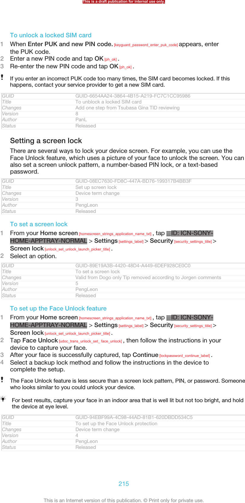 To unlock a locked SIM card1When Enter PUK and new PIN code. [keyguard_password_enter_puk_code] appears, enterthe PUK code.2Enter a new PIN code and tap OK [ph_ok] .3Re-enter the new PIN code and tap OK [ph_ok] .If you enter an incorrect PUK code too many times, the SIM card becomes locked. If thishappens, contact your service provider to get a new SIM card.GUID GUID-6654AA24-3864-4B15-A219-FC7C1CC95986Title To unblock a locked SIM cardChanges Add one step from Tsubasa Gina TID reviewingVersion 8Author PanLStatus ReleasedSetting a screen lockThere are several ways to lock your device screen. For example, you can use theFace Unlock feature, which uses a picture of your face to unlock the screen. You canalso set a screen unlock pattern, a number-based PIN lock, or a text-basedpassword.GUID GUID-08EC7630-FD8C-447A-BD76-199317B4BB3FTitle Set up screen lockChanges Device term changeVersion 3Author PengLeonStatus ReleasedTo set a screen lock1From your Home screen [homescreen_strings_application_name_txt] , tap  ID: ICN-SONY-HOME-APPTRAY-NORMAL &gt; Settings [settings_label] &gt; Security [security_settings_title] &gt;Screen lock [unlock_set_unlock_launch_picker_title] .2Select an option.GUID GUID-89E19A3B-4420-48D4-A449-6DEF928CE0C0Title To set a screen lockChanges Valid from Dogo only Tip removed according to Jorgen commentsVersion 5Author PengLeonStatus ReleasedTo set up the Face Unlock feature1From your Home screen [homescreen_strings_application_name_txt] , tap  ID: ICN-SONY-HOME-APPTRAY-NORMAL &gt; Settings [settings_label] &gt; Security [security_settings_title] &gt;Screen lock [unlock_set_unlock_launch_picker_title] .2Tap Face Unlock [udoc_trans_unlock_set_ face_unlock] , then follow the instructions in yourdevice to capture your face.3After your face is successfully captured, tap Continue [lockpassword_continue_label] .4Select a backup lock method and follow the instructions in the device tocomplete the setup.The Face Unlock feature is less secure than a screen lock pattern, PIN, or password. Someonewho looks similar to you could unlock your device.For best results, capture your face in an indoor area that is well lit but not too bright, and holdthe device at eye level.GUID GUID-94EBF99A-4C98-44AD-81B1-620DBDD534C5Title To set up the Face Unlock protectionChanges Device term changeVersion 4Author PengLeonStatus ReleasedThis is a draft publication for internal use only.215This is an Internet version of this publication. © Print only for private use.