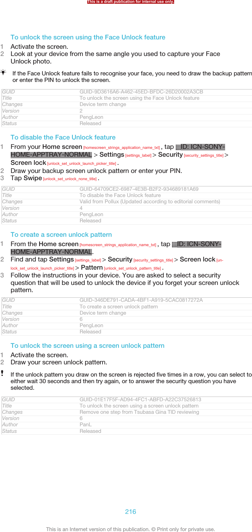 To unlock the screen using the Face Unlock feature1Activate the screen.2Look at your device from the same angle you used to capture your FaceUnlock photo.If the Face Unlock feature fails to recognise your face, you need to draw the backup patternor enter the PIN to unlock the screen.GUID GUID-9D3616A6-A462-45ED-BFDC-26D20002A3CBTitle To unlock the screen using the Face Unlock featureChanges Device term changeVersion 2Author PengLeonStatus ReleasedTo disable the Face Unlock feature1From your Home screen [homescreen_strings_application_name_txt] , tap  ID: ICN-SONY-HOME-APPTRAY-NORMAL &gt; Settings [settings_label] &gt; Security [security_settings_title] &gt;Screen lock [unlock_set_unlock_launch_picker_title] .2Draw your backup screen unlock pattern or enter your PIN.3Tap Swipe [unlock_set_unlock_none_title] .GUID GUID-64709CE2-6987-4E3B-B2F2-934689181A69Title To disable the Face Unlock featureChanges Valid from Pollux (Updated according to editorial comments)Version 4Author PengLeonStatus ReleasedTo create a screen unlock pattern1From the Home screen [homescreen_strings_application_name_txt] , tap  ID: ICN-SONY-HOME-APPTRAY-NORMAL.2Find and tap Settings [settings_label] &gt; Security [security_settings_title] &gt; Screen lock [un-lock_set_unlock_launch_picker_title] &gt; Pattern [unlock_set_unlock_pattern_title] .3Follow the instructions in your device. You are asked to select a securityquestion that will be used to unlock the device if you forget your screen unlockpattern.GUID GUID-346DE791-CADA-4BF1-A919-5CAC0817272ATitle To create a screen unlock patternChanges Device term changeVersion 6Author PengLeonStatus ReleasedTo unlock the screen using a screen unlock pattern1Activate the screen.2Draw your screen unlock pattern.If the unlock pattern you draw on the screen is rejected five times in a row, you can select toeither wait 30 seconds and then try again, or to answer the security question you haveselected.GUID GUID-01E17F5F-AD94-4FC1-ABFD-A22C37526813Title To unlock the screen using a screen unlock patternChanges Remove one step from Tsubasa Gina TID reviewingVersion 6Author PanLStatus ReleasedThis is a draft publication for internal use only.216This is an Internet version of this publication. © Print only for private use.