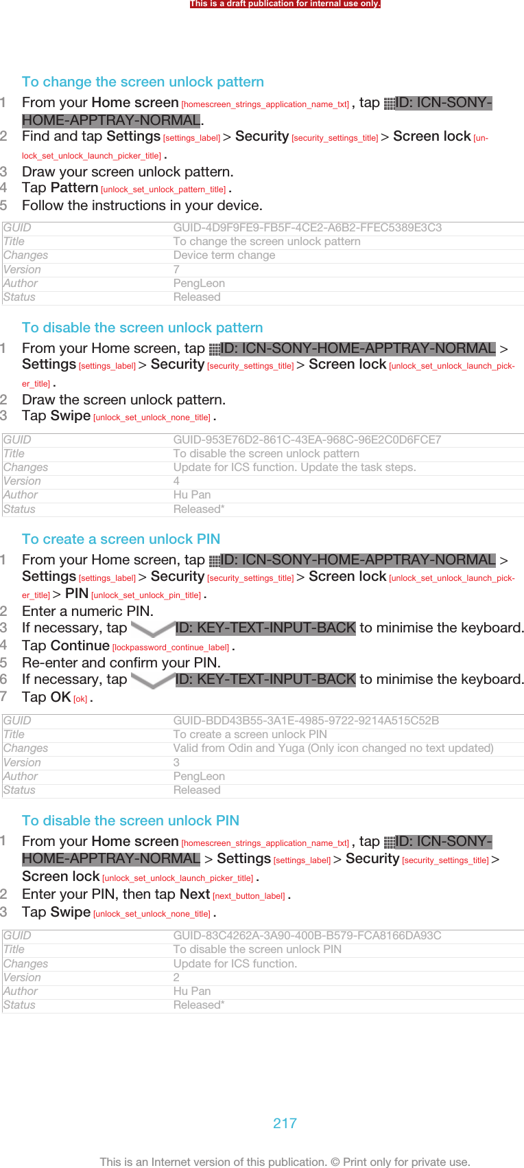 To change the screen unlock pattern1From your Home screen [homescreen_strings_application_name_txt] , tap  ID: ICN-SONY-HOME-APPTRAY-NORMAL.2Find and tap Settings [settings_label] &gt; Security [security_settings_title] &gt; Screen lock [un-lock_set_unlock_launch_picker_title] .3Draw your screen unlock pattern.4Tap Pattern [unlock_set_unlock_pattern_title] .5Follow the instructions in your device.GUID GUID-4D9F9FE9-FB5F-4CE2-A6B2-FFEC5389E3C3Title To change the screen unlock patternChanges Device term changeVersion 7Author PengLeonStatus ReleasedTo disable the screen unlock pattern1From your Home screen, tap  ID: ICN-SONY-HOME-APPTRAY-NORMAL &gt;Settings [settings_label] &gt; Security [security_settings_title] &gt; Screen lock [unlock_set_unlock_launch_pick-er_title] .2Draw the screen unlock pattern.3Tap Swipe [unlock_set_unlock_none_title] .GUID GUID-953E76D2-861C-43EA-968C-96E2C0D6FCE7Title To disable the screen unlock patternChanges Update for ICS function. Update the task steps.Version 4Author Hu PanStatus Released*To create a screen unlock PIN1From your Home screen, tap  ID: ICN-SONY-HOME-APPTRAY-NORMAL &gt;Settings [settings_label] &gt; Security [security_settings_title] &gt; Screen lock [unlock_set_unlock_launch_pick-er_title] &gt; PIN [unlock_set_unlock_pin_title] .2Enter a numeric PIN.3If necessary, tap  ID: KEY-TEXT-INPUT-BACK to minimise the keyboard.4Tap Continue [lockpassword_continue_label] .5Re-enter and confirm your PIN.6If necessary, tap  ID: KEY-TEXT-INPUT-BACK to minimise the keyboard.7Tap OK [ok] .GUID GUID-BDD43B55-3A1E-4985-9722-9214A515C52BTitle To create a screen unlock PINChanges Valid from Odin and Yuga (Only icon changed no text updated)Version 3Author PengLeonStatus ReleasedTo disable the screen unlock PIN1From your Home screen [homescreen_strings_application_name_txt] , tap  ID: ICN-SONY-HOME-APPTRAY-NORMAL &gt; Settings [settings_label] &gt; Security [security_settings_title] &gt;Screen lock [unlock_set_unlock_launch_picker_title] .2Enter your PIN, then tap Next [next_button_label] .3Tap Swipe [unlock_set_unlock_none_title] .GUID GUID-83C4262A-3A90-400B-B579-FCA8166DA93CTitle To disable the screen unlock PINChanges Update for ICS function.Version 2Author Hu PanStatus Released*This is a draft publication for internal use only.217This is an Internet version of this publication. © Print only for private use.