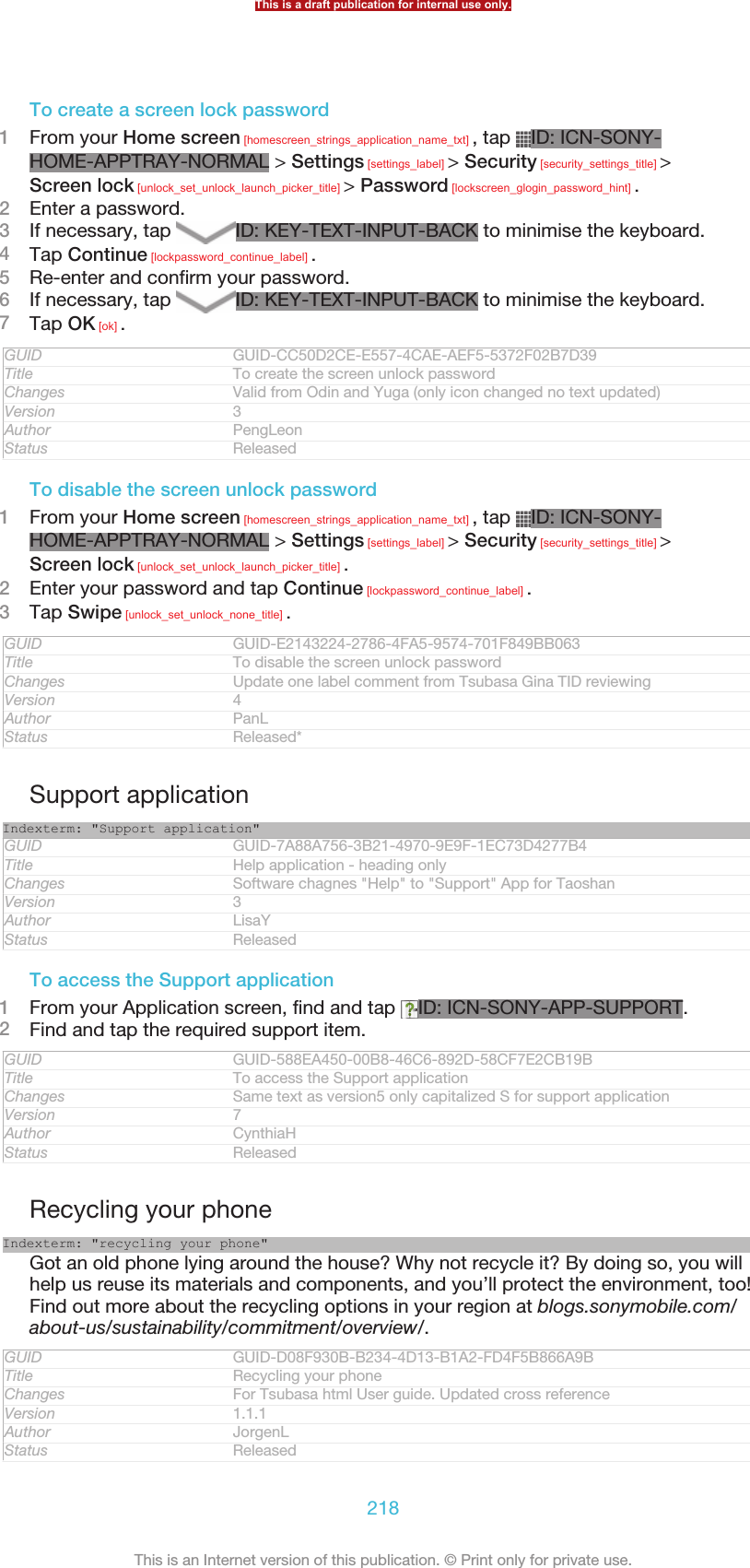 To create a screen lock password1From your Home screen [homescreen_strings_application_name_txt] , tap  ID: ICN-SONY-HOME-APPTRAY-NORMAL &gt; Settings [settings_label] &gt; Security [security_settings_title] &gt;Screen lock [unlock_set_unlock_launch_picker_title] &gt; Password [lockscreen_glogin_password_hint] .2Enter a password.3If necessary, tap  ID: KEY-TEXT-INPUT-BACK to minimise the keyboard.4Tap Continue [lockpassword_continue_label] .5Re-enter and confirm your password.6If necessary, tap  ID: KEY-TEXT-INPUT-BACK to minimise the keyboard.7Tap OK [ok] .GUID GUID-CC50D2CE-E557-4CAE-AEF5-5372F02B7D39Title To create the screen unlock passwordChanges Valid from Odin and Yuga (only icon changed no text updated)Version 3Author PengLeonStatus ReleasedTo disable the screen unlock password1From your Home screen [homescreen_strings_application_name_txt] , tap  ID: ICN-SONY-HOME-APPTRAY-NORMAL &gt; Settings [settings_label] &gt; Security [security_settings_title] &gt;Screen lock [unlock_set_unlock_launch_picker_title] .2Enter your password and tap Continue [lockpassword_continue_label] .3Tap Swipe [unlock_set_unlock_none_title] .GUID GUID-E2143224-2786-4FA5-9574-701F849BB063Title To disable the screen unlock passwordChanges Update one label comment from Tsubasa Gina TID reviewingVersion 4Author PanLStatus Released*Support applicationIndexterm: &quot;Support application&quot;GUID GUID-7A88A756-3B21-4970-9E9F-1EC73D4277B4Title Help application - heading onlyChanges Software chagnes &quot;Help&quot; to &quot;Support&quot; App for TaoshanVersion 3Author LisaYStatus ReleasedTo access the Support application1From your Application screen, find and tap  ID: ICN-SONY-APP-SUPPORT.2Find and tap the required support item.GUID GUID-588EA450-00B8-46C6-892D-58CF7E2CB19BTitle To access the Support applicationChanges Same text as version5 only capitalized S for support applicationVersion 7Author CynthiaHStatus ReleasedRecycling your phoneIndexterm: &quot;recycling your phone&quot;Got an old phone lying around the house? Why not recycle it? By doing so, you willhelp us reuse its materials and components, and you’ll protect the environment, too!Find out more about the recycling options in your region at blogs.sonymobile.com/about-us/sustainability/commitment/overview/.GUID GUID-D08F930B-B234-4D13-B1A2-FD4F5B866A9BTitle Recycling your phoneChanges For Tsubasa html User guide. Updated cross referenceVersion 1.1.1Author JorgenLStatus ReleasedThis is a draft publication for internal use only.218This is an Internet version of this publication. © Print only for private use.