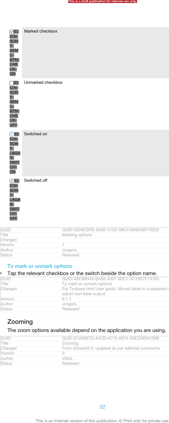 ID:ICN-SONY-SEMC-BTN-CHECK-ONMarked checkboxID:ICN-SONY-SEMC-BTN-CHECK-OFFUnmarked checkboxID:ICN-SONY-LAGAN-SWITCH-ONSwitched onID:ICN-SONY-LAGAN-SWITCH-OFFSwitched offGUID GUID-05D9C0FB-AA3E-412D-98C4-9A9546F74EE9Title Marking optionsChangesVersion 1Author JorgenLStatus ReleasedTo mark or unmark options•Tap the relevant checkbox or the switch beside the option name.GUID GUID-A9C9B443-B48A-4567-9DC1-3C16D7F1316CTitle To mark or unmark optionsChanges For Tsubasa html User guide. Moved table to a separate reference topic toadjust bad table output.Version 8.1.1Author JorgenLStatus ReleasedZoomingThe zoom options available depend on the application you are using.GUID GUID-D1209E7D-44CB-4C13-A974-59E329DA156BTitle ZoomingChanges From eDream6.0: updated as per editorial commentsVersion 3Author VikkiLStatus ReleasedThis is a draft publication for internal use only.22This is an Internet version of this publication. © Print only for private use.