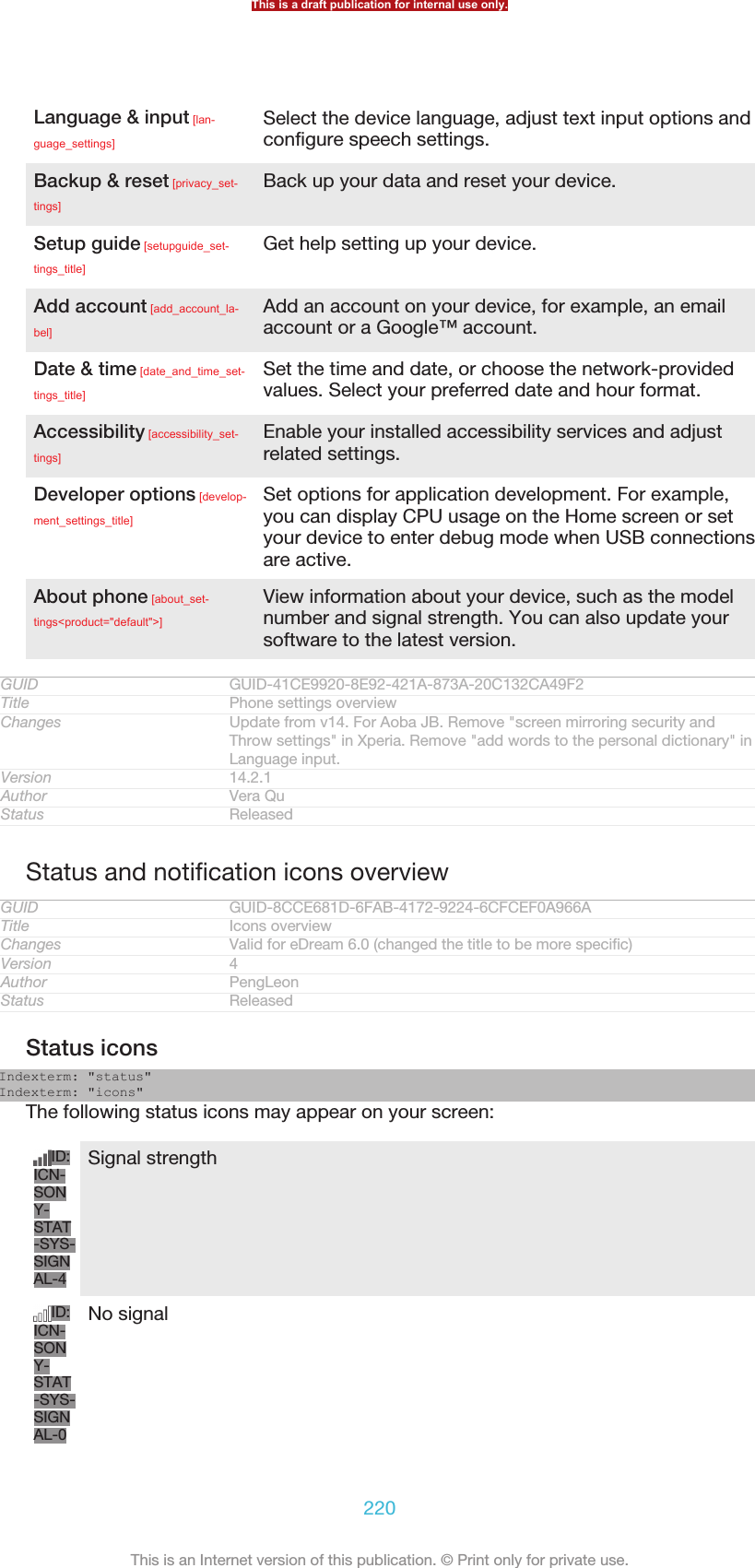 Language &amp; input [lan-guage_settings]Select the device language, adjust text input options andconfigure speech settings.Backup &amp; reset [privacy_set-tings]Back up your data and reset your device.Setup guide [setupguide_set-tings_title]Get help setting up your device.Add account [add_account_la-bel]Add an account on your device, for example, an emailaccount or a Google™ account.Date &amp; time [date_and_time_set-tings_title]Set the time and date, or choose the network-providedvalues. Select your preferred date and hour format.Accessibility [accessibility_set-tings]Enable your installed accessibility services and adjustrelated settings.Developer options [develop-ment_settings_title]Set options for application development. For example,you can display CPU usage on the Home screen or setyour device to enter debug mode when USB connectionsare active.About phone [about_set-tings&lt;product=&quot;default&quot;&gt;]View information about your device, such as the modelnumber and signal strength. You can also update yoursoftware to the latest version.GUID GUID-41CE9920-8E92-421A-873A-20C132CA49F2Title Phone settings overviewChanges Update from v14. For Aoba JB. Remove &quot;screen mirroring security andThrow settings&quot; in Xperia. Remove &quot;add words to the personal dictionary&quot; inLanguage input.Version 14.2.1Author Vera QuStatus ReleasedStatus and notification icons overviewGUID GUID-8CCE681D-6FAB-4172-9224-6CFCEF0A966ATitle Icons overviewChanges Valid for eDream 6.0 (changed the title to be more specific)Version 4Author PengLeonStatus ReleasedStatus iconsIndexterm: &quot;status&quot;Indexterm: &quot;icons&quot;The following status icons may appear on your screen:ID:ICN-SONY-STAT-SYS-SIGNAL-4Signal strengthID:ICN-SONY-STAT-SYS-SIGNAL-0No signalThis is a draft publication for internal use only.220This is an Internet version of this publication. © Print only for private use.