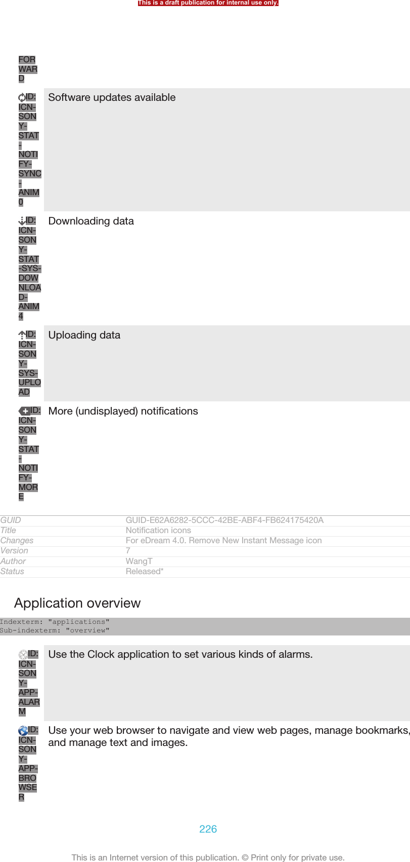 FORWARDID:ICN-SONY-STAT-NOTIFY-SYNC-ANIM0Software updates availableID:ICN-SONY-STAT-SYS-DOWNLOAD-ANIM4Downloading dataID:ICN-SONY-SYS-UPLOADUploading dataID:ICN-SONY-STAT-NOTIFY-MOREMore (undisplayed) notificationsGUID GUID-E62A6282-5CCC-42BE-ABF4-FB624175420ATitle Notification iconsChanges For eDream 4.0. Remove New Instant Message iconVersion 7Author WangTStatus Released*Application overviewIndexterm: &quot;applications&quot;Sub-indexterm: &quot;overview&quot;ID:ICN-SONY-APP-ALARMUse the Clock application to set various kinds of alarms.ID:ICN-SONY-APP-BROWSERUse your web browser to navigate and view web pages, manage bookmarks,and manage text and images.This is a draft publication for internal use only.226This is an Internet version of this publication. © Print only for private use.