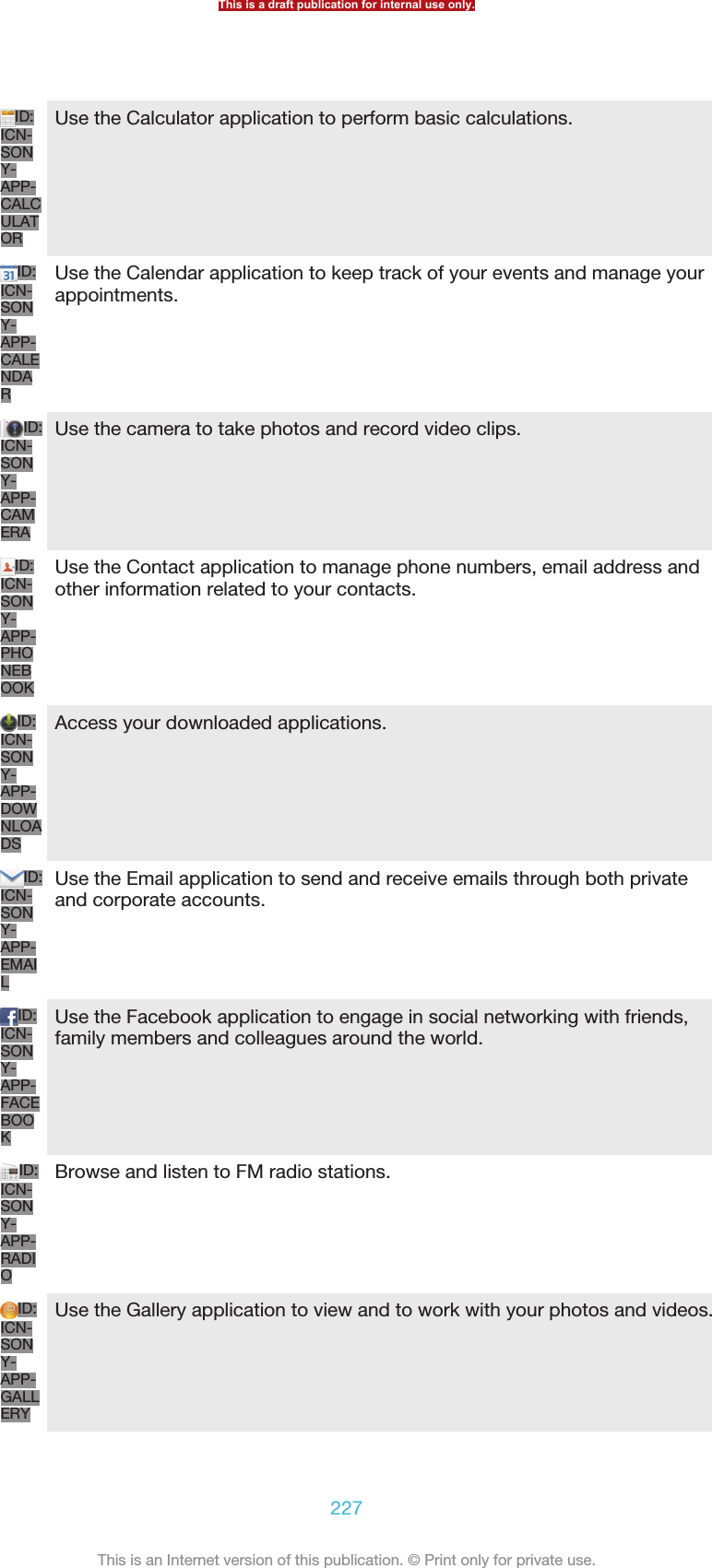 ID:ICN-SONY-APP-CALCULATORUse the Calculator application to perform basic calculations.ID:ICN-SONY-APP-CALENDARUse the Calendar application to keep track of your events and manage yourappointments.ID:ICN-SONY-APP-CAMERAUse the camera to take photos and record video clips.ID:ICN-SONY-APP-PHONEBOOKUse the Contact application to manage phone numbers, email address andother information related to your contacts.ID:ICN-SONY-APP-DOWNLOADSAccess your downloaded applications.ID:ICN-SONY-APP-EMAILUse the Email application to send and receive emails through both privateand corporate accounts.ID:ICN-SONY-APP-FACEBOOKUse the Facebook application to engage in social networking with friends,family members and colleagues around the world.ID:ICN-SONY-APP-RADIOBrowse and listen to FM radio stations.ID:ICN-SONY-APP-GALLERYUse the Gallery application to view and to work with your photos and videos.This is a draft publication for internal use only.227This is an Internet version of this publication. © Print only for private use.