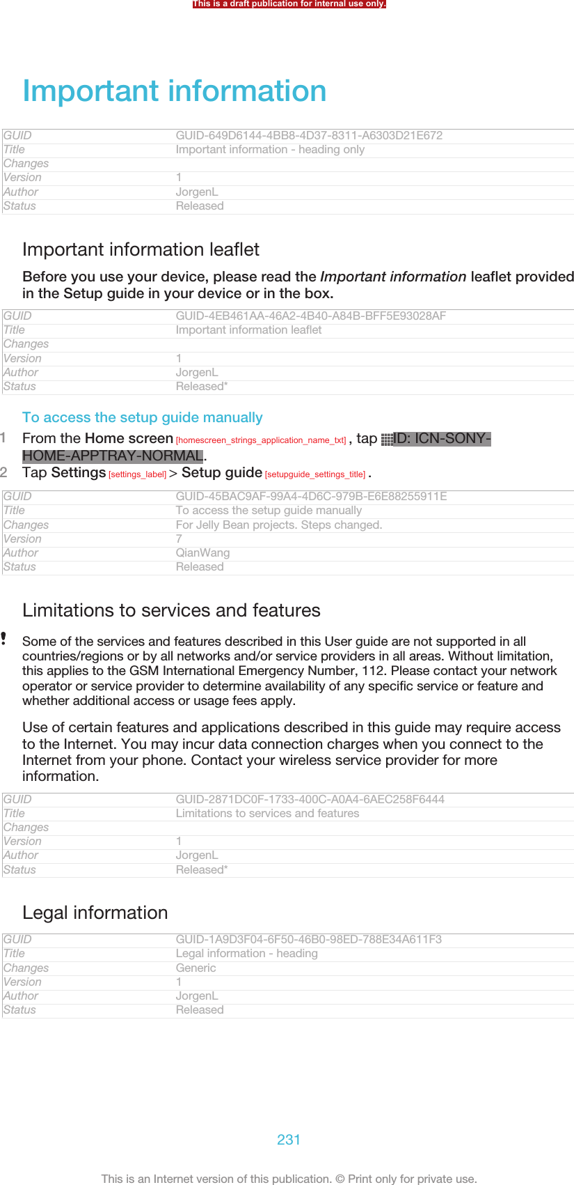 Important informationGUID GUID-649D6144-4BB8-4D37-8311-A6303D21E672Title Important information - heading onlyChangesVersion 1Author JorgenLStatus ReleasedImportant information leafletBefore you use your device, please read the Important information leaflet providedin the Setup guide in your device or in the box.GUID GUID-4EB461AA-46A2-4B40-A84B-BFF5E93028AFTitle Important information leafletChangesVersion 1Author JorgenLStatus Released*To access the setup guide manually1From the Home screen [homescreen_strings_application_name_txt] , tap  ID: ICN-SONY-HOME-APPTRAY-NORMAL.2Tap Settings [settings_label] &gt; Setup guide [setupguide_settings_title] .GUID GUID-45BAC9AF-99A4-4D6C-979B-E6E88255911ETitle To access the setup guide manuallyChanges For Jelly Bean projects. Steps changed.Version 7Author QianWangStatus ReleasedLimitations to services and featuresSome of the services and features described in this User guide are not supported in allcountries/regions or by all networks and/or service providers in all areas. Without limitation,this applies to the GSM International Emergency Number, 112. Please contact your networkoperator or service provider to determine availability of any specific service or feature andwhether additional access or usage fees apply.Use of certain features and applications described in this guide may require accessto the Internet. You may incur data connection charges when you connect to theInternet from your phone. Contact your wireless service provider for moreinformation.GUID GUID-2871DC0F-1733-400C-A0A4-6AEC258F6444Title Limitations to services and featuresChangesVersion 1Author JorgenLStatus Released*Legal informationGUID GUID-1A9D3F04-6F50-46B0-98ED-788E34A611F3Title Legal information - headingChanges GenericVersion 1Author JorgenLStatus ReleasedThis is a draft publication for internal use only.231This is an Internet version of this publication. © Print only for private use.
