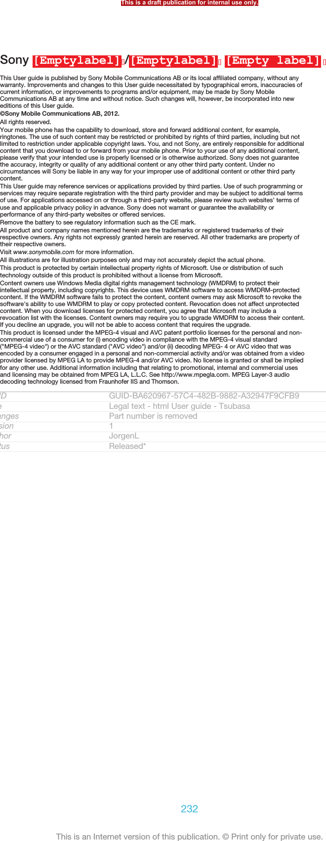 Sony [Emptylabel][]/[Emptylabel][] [Empty label] []This User guide is published by Sony Mobile Communications AB or its local affiliated company, without anywarranty. Improvements and changes to this User guide necessitated by typographical errors, inaccuracies ofcurrent information, or improvements to programs and/or equipment, may be made by Sony MobileCommunications AB at any time and without notice. Such changes will, however, be incorporated into neweditions of this User guide.©Sony Mobile Communications AB, 2012.All rights reserved.Your mobile phone has the capability to download, store and forward additional content, for example,ringtones. The use of such content may be restricted or prohibited by rights of third parties, including but notlimited to restriction under applicable copyright laws. You, and not Sony, are entirely responsible for additionalcontent that you download to or forward from your mobile phone. Prior to your use of any additional content,please verify that your intended use is properly licensed or is otherwise authorized. Sony does not guaranteethe accuracy, integrity or quality of any additional content or any other third party content. Under nocircumstances will Sony be liable in any way for your improper use of additional content or other third partycontent.This User guide may reference services or applications provided by third parties. Use of such programming orservices may require separate registration with the third party provider and may be subject to additional termsof use. For applications accessed on or through a third-party website, please review such websites’ terms ofuse and applicable privacy policy in advance. Sony does not warrant or guarantee the availability orperformance of any third-party websites or offered services.Remove the battery to see regulatory information such as the CE mark.All product and company names mentioned herein are the trademarks or registered trademarks of theirrespective owners. Any rights not expressly granted herein are reserved. All other trademarks are property oftheir respective owners.Visit www.sonymobile.com for more information.All illustrations are for illustration purposes only and may not accurately depict the actual phone.This product is protected by certain intellectual property rights of Microsoft. Use or distribution of suchtechnology outside of this product is prohibited without a license from Microsoft.Content owners use Windows Media digital rights management technology (WMDRM) to protect theirintellectual property, including copyrights. This device uses WMDRM software to access WMDRM-protectedcontent. If the WMDRM software fails to protect the content, content owners may ask Microsoft to revoke thesoftware&apos;s ability to use WMDRM to play or copy protected content. Revocation does not affect unprotectedcontent. When you download licenses for protected content, you agree that Microsoft may include arevocation list with the licenses. Content owners may require you to upgrade WMDRM to access their content.If you decline an upgrade, you will not be able to access content that requires the upgrade.This product is licensed under the MPEG-4 visual and AVC patent portfolio licenses for the personal and non-commercial use of a consumer for (i) encoding video in compliance with the MPEG-4 visual standard(&quot;MPEG-4 video&quot;) or the AVC standard (&quot;AVC video&quot;) and/or (ii) decoding MPEG- 4 or AVC video that wasencoded by a consumer engaged in a personal and non-commercial activity and/or was obtained from a videoprovider licensed by MPEG LA to provide MPEG-4 and/or AVC video. No license is granted or shall be impliedfor any other use. Additional information including that relating to promotional, internal and commercial usesand licensing may be obtained from MPEG LA, L.L.C. See http://www.mpegla.com. MPEG Layer-3 audiodecoding technology licensed from Fraunhofer IIS and Thomson.GUID GUID-BA620967-57C4-482B-9882-A32947F9CFB9Title Legal text - html User guide - TsubasaChanges Part number is removedVersion 1Author JorgenLStatus Released*This is a draft publication for internal use only.232This is an Internet version of this publication. © Print only for private use.