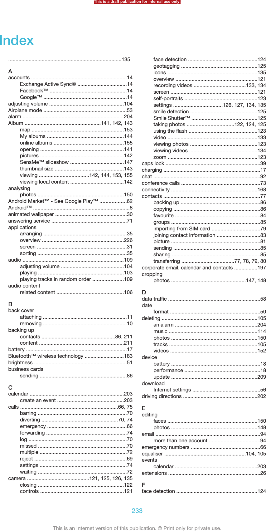 Index..............................................................................135Aaccounts ..................................................................14Exchange Active Sync® ..................................14Facebook™ .....................................................14Google™ .........................................................14adjusting volume ...................................................104Airplane mode .........................................................53alarm ......................................................................204Album ....................................................141, 142, 143map ...............................................................153My albums .....................................................144online albums ................................................155opening .........................................................141pictures ..........................................................142SensMe™ slideshow .....................................147thumbnail size ...............................................143viewing ..................................142, 144, 153, 155viewing local content .....................................142analysingphotos ...........................................................150Android Market™ - See Google Play™ ..................62Android™ ..................................................................8animated wallpaper .................................................30answering service ....................................................71applicationsarranging .........................................................35overview ........................................................226screen ..............................................................31sorting .............................................................35audio ......................................................................109adjusting volume ...........................................104playing ...........................................................103playing tracks in random order .....................109audio contentrelated content ..............................................106Bback coverattaching ..........................................................11removing ..........................................................10backing upcontacts ...................................................86, 211content ..........................................................211battery .....................................................................17Bluetooth™ wireless technology ...........................183brightness ................................................................51business cardssending ............................................................86Ccalendar .................................................................203create an event ..............................................203calls ...................................................................66, 75barring .............................................................70diverting .....................................................70, 74emergency .......................................................66forwarding .......................................................74log ....................................................................70missed .............................................................70multiple ............................................................72reject ................................................................69settings ............................................................74waiting .............................................................72camera ...........................................121, 125, 126, 135closing ...........................................................122controls .........................................................121face detection ................................................124geotagging ....................................................125icons ..............................................................135overview ........................................................121recording videos ....................................133, 134screen ............................................................121self-portraits ..................................................123settings ..................................126, 127, 134, 135smile detection ..............................................125Smile Shutter™ .............................................125taking photos ................................122, 124, 125using the flash ...............................................123video ..............................................................133viewing photos ..............................................123viewing videos ...............................................134zoom ..............................................................123caps lock .................................................................39charging ...................................................................17chat ..........................................................................92conference calls ......................................................73connectivity ...........................................................168contacts ...................................................................77backing up .......................................................86copying ............................................................86favourite ...........................................................84groups .............................................................85importing from SIM card .................................79joining contact information ..............................83picture .............................................................81sending ............................................................85sharing .............................................................85transferring ....................................77, 78, 79, 80corporate email, calendar and contacts ................197croppingphotos ...................................................147, 148Ddata traffic ...............................................................58dateformat ..............................................................50deleting ..................................................................105an alarm .........................................................204music .............................................................114photos ...........................................................150tracks .............................................................105videos ............................................................152devicebattery .............................................................18performance ....................................................18update ...........................................................209downloadInternet settings ...............................................56driving directions ...................................................202Eeditingfaces ..............................................................150photos ...........................................................148email ........................................................................94more than one account ...................................94emergency numbers ................................................66equaliser ........................................................104, 105eventscalendar .........................................................203extensions ...............................................................26Fface detection ........................................................124This is a draft publication for internal use only.233This is an Internet version of this publication. © Print only for private use.