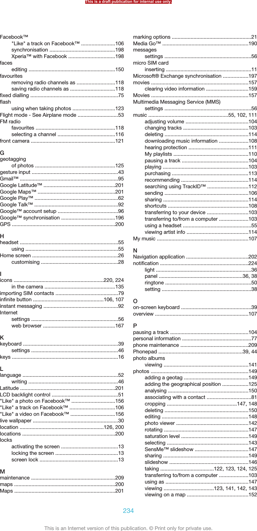 Facebook™&quot;Like&quot; a track on Facebook™ .......................106synchronisation .............................................198Xperia™ with Facebook ................................198facesediting ............................................................150favouritesremoving radio channels as ..........................118saving radio channels as ...............................118fixed dialling ............................................................75flashusing when taking photos .............................123Flight mode - See Airplane mode ............................53FM radiofavourites .......................................................118selecting a channel ........................................116front camera ..........................................................121Ggeotaggingof photos .......................................................125gesture input ...........................................................43Gmail™ ....................................................................95Google Latitude™ .................................................201Google Maps™ .....................................................201Google Play™ .........................................................62Google Talk™ ..........................................................92Google™ account setup .........................................96Google™ synchronisation .....................................196GPS .......................................................................200Hheadset ....................................................................55using ................................................................55Home screen ...........................................................26customising .....................................................28Iicons ..............................................................220, 224in the camera .................................................135importing SIM contacts ...........................................79infinite button .................................................106, 107instant messaging ...................................................92Internetsettings ............................................................56web browser ..................................................167Kkeyboard .................................................................39settings ............................................................46keys .........................................................................16Llanguage ..................................................................52writing ..............................................................46Latitude .................................................................201LCD backlight control ..............................................51&quot;Like&quot; a photo on Facebook™ ..............................156&quot;Like&quot; a track on Facebook™ ...............................106&quot;Like&quot; a video on Facebook™ ...............................156live wallpaper ...........................................................30location ..........................................................126, 200locations ................................................................200locksactivating the screen .......................................13locking the screen ...........................................13screen lock ......................................................13Mmaintenance ..........................................................209maps ......................................................................200Maps ......................................................................201marking options .......................................................21Media Go™ ...........................................................190messagessettings ............................................................56micro SIM cardinserting ...........................................................11Microsoft® Exchange synchronisation .................197movies ...................................................................157clearing video information .............................159Movies ...................................................................157Multimedia Messaging Service (MMS)settings ............................................................56music .......................................................55, 102, 111adjusting volume ...........................................104changing tracks .............................................103deleting ..........................................................114downloading music information ....................108hearing protection .........................................111My playlists ....................................................110pausing a track ..............................................104playing ...........................................................103purchasing .....................................................113recommending ..............................................114searching using TrackID™ ............................112sending ..........................................................106sharing ...........................................................114shortcuts .......................................................108transferring to your device ............................103transferring to/from a computer ....................103using a headset ...............................................55viewing artist info ..........................................114My music ...............................................................107NNavigation application ...........................................202notification .............................................................224light ..................................................................36panel ..........................................................36, 38ringtone ...........................................................50setting ..............................................................38Oon-screen keyboard ................................................39overview ................................................................107Ppausing a track ......................................................104personal information ................................................77phone maintenance ...............................................209Phonepad ..........................................................39, 44photo albumsviewing ..........................................................141photos ...................................................................149adding a geotag ............................................149adding the geographical position ..................125analysing .......................................................150associating with a contact ..............................81cropping ................................................147, 148deleting ..........................................................150editing ............................................................148photo viewer ..................................................142rotating ..........................................................147saturation level ..............................................149selecting ........................................................143SensMe™ slideshow .....................................147sharing ...........................................................149slideshow ......................................................146taking .....................................122, 123, 124, 125transferring to/from a computer ....................103using as .........................................................147viewing ..................................123, 141, 142, 143viewing on a map ..........................................152This is a draft publication for internal use only.234This is an Internet version of this publication. © Print only for private use.