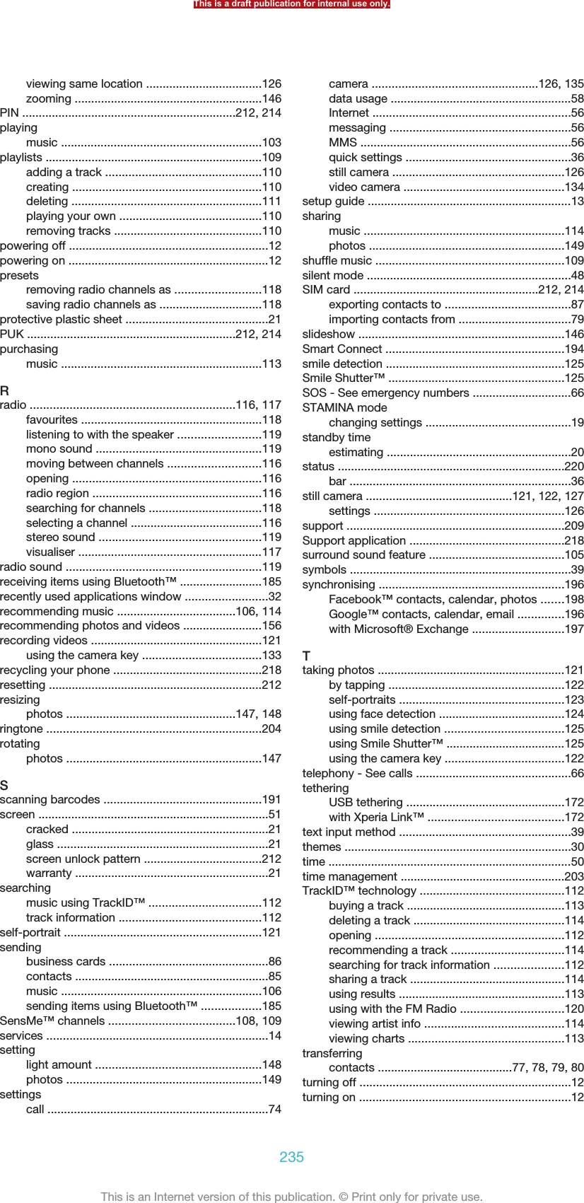 viewing same location ...................................126zooming .........................................................146PIN .................................................................212, 214playingmusic .............................................................103playlists ..................................................................109adding a track ...............................................110creating .........................................................110deleting ..........................................................111playing your own ...........................................110removing tracks .............................................110powering off ............................................................12powering on .............................................................12presetsremoving radio channels as ..........................118saving radio channels as ...............................118protective plastic sheet ...........................................21PUK ...............................................................212, 214purchasingmusic .............................................................113Rradio ..............................................................116, 117favourites .......................................................118listening to with the speaker .........................119mono sound ..................................................119moving between channels ............................116opening .........................................................116radio region ...................................................116searching for channels ..................................118selecting a channel ........................................116stereo sound .................................................119visualiser ........................................................117radio sound ...........................................................119receiving items using Bluetooth™ .........................185recently used applications window .........................32recommending music ....................................106, 114recommending photos and videos ........................156recording videos ....................................................121using the camera key ....................................133recycling your phone .............................................218resetting .................................................................212resizingphotos ...................................................147, 148ringtone .................................................................204rotatingphotos ...........................................................147Sscanning barcodes ................................................191screen ......................................................................51cracked ............................................................21glass ................................................................21screen unlock pattern ....................................212warranty ...........................................................21searchingmusic using TrackID™ ..................................112track information ...........................................112self-portrait ............................................................121sendingbusiness cards ................................................86contacts ...........................................................85music .............................................................106sending items using Bluetooth™ ..................185SensMe™ channels ......................................108, 109services ...................................................................14settinglight amount ..................................................148photos ...........................................................149settingscall ...................................................................74camera ..................................................126, 135data usage .......................................................58Internet ............................................................56messaging .......................................................56MMS ................................................................56quick settings ..................................................36still camera ....................................................126video camera .................................................134setup guide ..............................................................13sharingmusic .............................................................114photos ...........................................................149shuffle music .........................................................109silent mode ..............................................................48SIM card ........................................................212, 214exporting contacts to ......................................87importing contacts from ..................................79slideshow ..............................................................146Smart Connect ......................................................194smile detection ......................................................125Smile Shutter™ .....................................................125SOS - See emergency numbers ..............................66STAMINA modechanging settings ............................................19standby timeestimating ........................................................20status .....................................................................220bar ...................................................................36still camera ............................................121, 122, 127settings ..........................................................126support ..................................................................209Support application ...............................................218surround sound feature .........................................105symbols ...................................................................39synchronising ........................................................196Facebook™ contacts, calendar, photos .......198Google™ contacts, calendar, email ..............196with Microsoft® Exchange ............................197Ttaking photos .........................................................121by tapping .....................................................122self-portraits ..................................................123using face detection ......................................124using smile detection ....................................125using Smile Shutter™ ....................................125using the camera key ....................................122telephony - See calls ...............................................66tetheringUSB tethering ................................................172with Xperia Link™ .........................................172text input method ....................................................39themes .....................................................................30time ..........................................................................50time management ..................................................203TrackID™ technology ............................................112buying a track ................................................113deleting a track ..............................................114opening .........................................................112recommending a track ..................................114searching for track information .....................112sharing a track ...............................................114using results ..................................................113using with the FM Radio ...............................120viewing artist info ..........................................114viewing charts ...............................................113transferringcontacts .........................................77, 78, 79, 80turning off ................................................................12turning on ................................................................12This is a draft publication for internal use only.235This is an Internet version of this publication. © Print only for private use.
