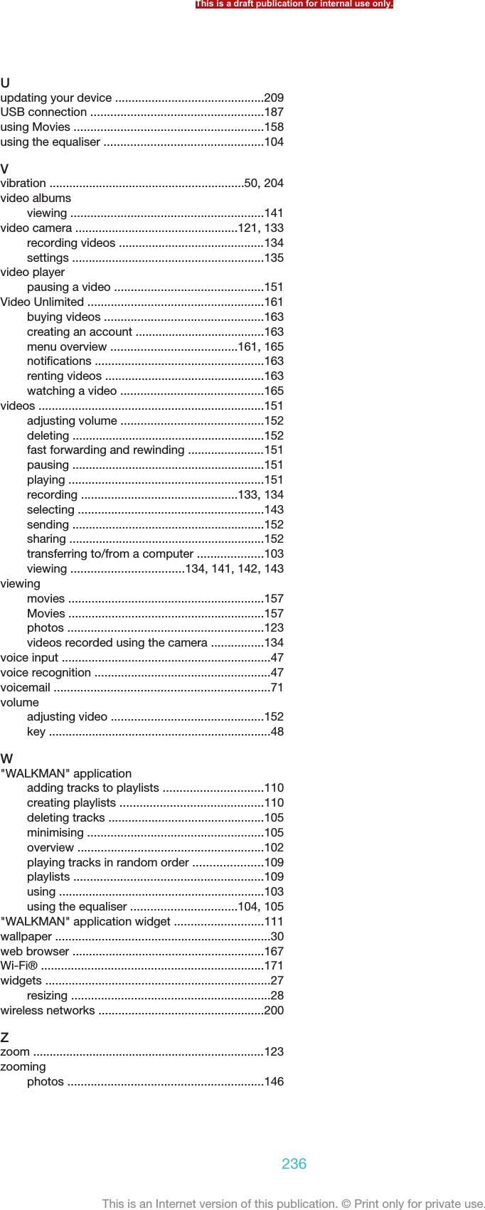 Uupdating your device .............................................209USB connection ....................................................187using Movies .........................................................158using the equaliser ................................................104Vvibration ...........................................................50, 204video albumsviewing ..........................................................141video camera .................................................121, 133recording videos ............................................134settings ..........................................................135video playerpausing a video .............................................151Video Unlimited .....................................................161buying videos ................................................163creating an account .......................................163menu overview ......................................161, 165notifications ...................................................163renting videos ................................................163watching a video ...........................................165videos ....................................................................151adjusting volume ...........................................152deleting ..........................................................152fast forwarding and rewinding .......................151pausing ..........................................................151playing ...........................................................151recording ...............................................133, 134selecting ........................................................143sending ..........................................................152sharing ...........................................................152transferring to/from a computer ....................103viewing ..................................134, 141, 142, 143viewingmovies ...........................................................157Movies ...........................................................157photos ...........................................................123videos recorded using the camera ................134voice input ...............................................................47voice recognition .....................................................47voicemail .................................................................71volumeadjusting video ..............................................152key ...................................................................48W&quot;WALKMAN&quot; applicationadding tracks to playlists ..............................110creating playlists ...........................................110deleting tracks ...............................................105minimising .....................................................105overview ........................................................102playing tracks in random order .....................109playlists .........................................................109using ..............................................................103using the equaliser ................................104, 105&quot;WALKMAN&quot; application widget ...........................111wallpaper .................................................................30web browser ..........................................................167Wi-Fi® ...................................................................171widgets ....................................................................27resizing ............................................................28wireless networks ..................................................200Zzoom ......................................................................123zoomingphotos ...........................................................146This is a draft publication for internal use only.236This is an Internet version of this publication. © Print only for private use.