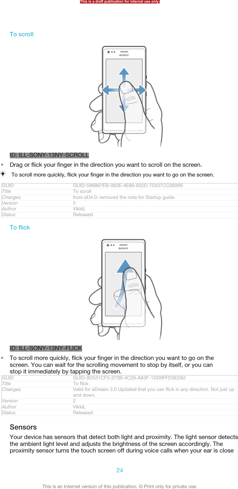 To scrollID: ILL-SONY-13NY-SCROLL•Drag or flick your finger in the direction you want to scroll on the screen.To scroll more quickly, flick your finger in the direction you want to go on the screen.GUID GUID-589997EB-983E-4E86-832D-75437CC06999Title To scrollChanges from eD4.0: removed the note for Startup guideVersion 5Author VikkiLStatus ReleasedTo flickID: ILL-SONY-13NY-FLICK•To scroll more quickly, flick your finger in the direction you want to go on thescreen. You can wait for the scrolling movement to stop by itself, or you canstop it immediately by tapping the screen.GUID GUID-9D531CF3-373B-4C29-A83F-1DD9FFD3ED62Title To flickChanges Valid for eDream 3.0 Updated that you can flick in any direction. Not just upand down.Version 2Author VikkiLStatus ReleasedSensorsYour device has sensors that detect both light and proximity. The light sensor detectsthe ambient light level and adjusts the brightness of the screen accordingly. Theproximity sensor turns the touch screen off during voice calls when your ear is closeThis is a draft publication for internal use only.24This is an Internet version of this publication. © Print only for private use.