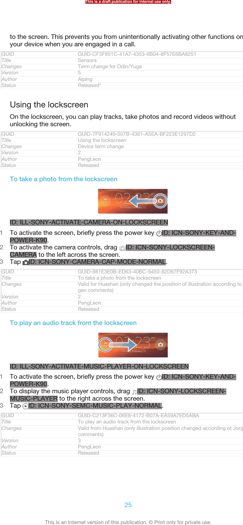 to the screen. This prevents you from unintentionally activating other functions onyour device when you are engaged in a call.GUID GUID-CF3F851C-41A7-4353-9B04-8F57E6BA8251Title SensorsChanges Term change for Odin/YugaVersion 5Author AipingStatus Released*Using the lockscreenOn the lockscreen, you can play tracks, take photos and record videos withoutunlocking the screen.GUID GUID-7F914249-507B-4361-A5EA-BF223E1297D2Title Using the lockscreenChanges Device term changeVersion 2Author PengLeonStatus ReleasedTo take a photo from the lockscreenID: ILL-SONY-ACTIVATE-CAMERA-ON-LOCKSCREEN1To activate the screen, briefly press the power key  ID: ICN-SONY-KEY-AND-POWER-K90.2To activate the camera controls, drag  ID: ICN-SONY-LOCKSCREEN-CAMERA to the left across the screen.3Tap  ID: ICN-SONY-CAMERA-CAP-MODE-NORMAL.GUID GUID-981E3E0B-ED63-40BC-9450-82D67F92A373Title To take a photo from the lockscreenChanges Valid for Huashan (only changed the position of illustration according to Jor-gen comments)Version 2Author PengLeonStatus ReleasedTo play an audio track from the lockscreenID: ILL-SONY-ACTIVATE-MUSIC-PLAYER-ON-LOCKSCREEN1To activate the screen, briefly press the power key  ID: ICN-SONY-KEY-AND-POWER-K90.2To display the music player controls, drag  ID: ICN-SONY-LOCKSCREEN-MUSIC-PLAYER to the right across the screen.3Tap  ID: ICN-SONY-SEMC-MUSIC-PLAY-NORMAL.GUID GUID-C213F36C-06E8-4172-B07A-EA59A7ED5ABATitle To play an audio track from the lockscreenChanges Valid from Huashan (only illustration position changed according ot Jorgencomments)Version 3Author PengLeonStatus ReleasedThis is a draft publication for internal use only.25This is an Internet version of this publication. © Print only for private use.