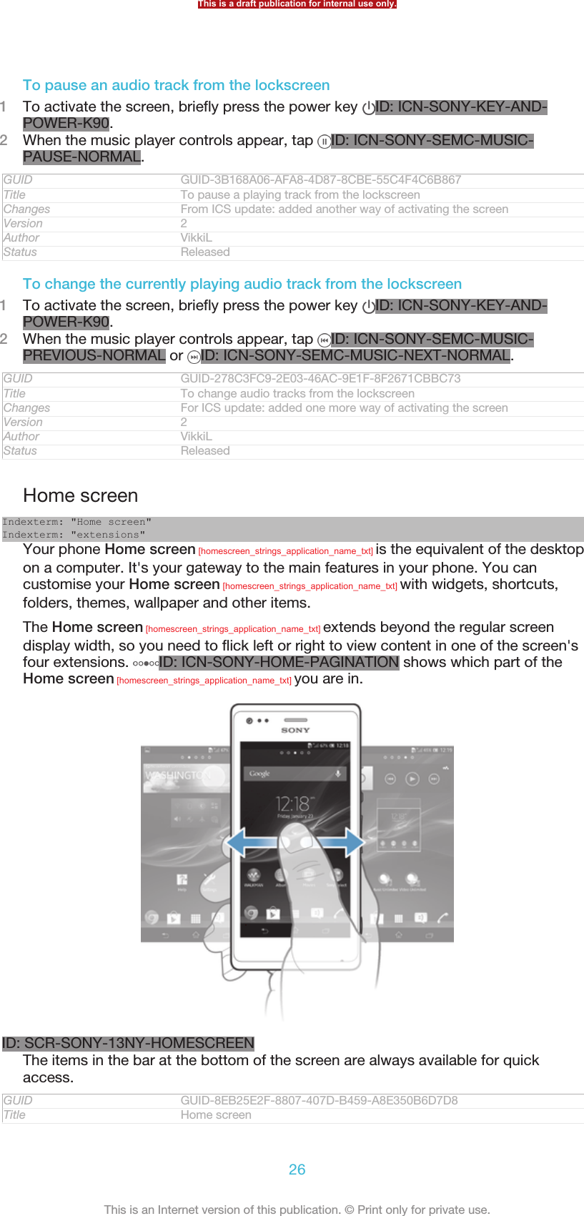 To pause an audio track from the lockscreen1To activate the screen, briefly press the power key  ID: ICN-SONY-KEY-AND-POWER-K90.2When the music player controls appear, tap  ID: ICN-SONY-SEMC-MUSIC-PAUSE-NORMAL.GUID GUID-3B168A06-AFA8-4D87-8CBE-55C4F4C6B867Title To pause a playing track from the lockscreenChanges From ICS update: added another way of activating the screenVersion 2Author VikkiLStatus ReleasedTo change the currently playing audio track from the lockscreen1To activate the screen, briefly press the power key  ID: ICN-SONY-KEY-AND-POWER-K90.2When the music player controls appear, tap  ID: ICN-SONY-SEMC-MUSIC-PREVIOUS-NORMAL or  ID: ICN-SONY-SEMC-MUSIC-NEXT-NORMAL.GUID GUID-278C3FC9-2E03-46AC-9E1F-8F2671CBBC73Title To change audio tracks from the lockscreenChanges For ICS update: added one more way of activating the screenVersion 2Author VikkiLStatus ReleasedHome screenIndexterm: &quot;Home screen&quot;Indexterm: &quot;extensions&quot;Your phone Home screen [homescreen_strings_application_name_txt] is the equivalent of the desktopon a computer. It&apos;s your gateway to the main features in your phone. You cancustomise your Home screen [homescreen_strings_application_name_txt] with widgets, shortcuts,folders, themes, wallpaper and other items.The Home screen [homescreen_strings_application_name_txt] extends beyond the regular screendisplay width, so you need to flick left or right to view content in one of the screen&apos;sfour extensions.  ID: ICN-SONY-HOME-PAGINATION shows which part of theHome screen [homescreen_strings_application_name_txt] you are in.ID: SCR-SONY-13NY-HOMESCREENThe items in the bar at the bottom of the screen are always available for quickaccess.GUID GUID-8EB25E2F-8807-407D-B459-A8E350B6D7D8Title Home screenThis is a draft publication for internal use only.26This is an Internet version of this publication. © Print only for private use.