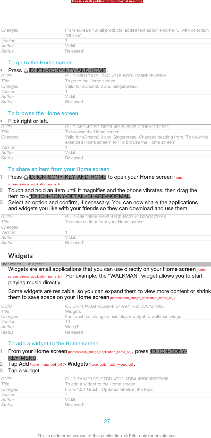 Changes From eDream 4.0 all products: added text about 4-corner UI with condition&quot;UI size&quot;Version 7Author VikkiLStatus Released*To go to the Home screen•Press  ID: ICN-SONY-KEY-AND-HOME.GUID GUID-05D1C81E-123C-471F-BD70-D65BF2E49B8ATitle To go to the Home screenChanges Valid for eDream3.0 and Gingerbread.Version 1Author VikkiLStatus ReleasedTo browse the Home screen•Flick right or left.GUID GUID-A5C4ECEC-DED9-4FCB-B023-22DEA2CF2F2CTitle To browse the Home screenChanges Valid for eDream3.0 and Gingerbread. Changed heading from &quot;To view theextended Home screen&quot; to &quot;To browse the Home screen&quot;Version 4Author VikkiLStatus ReleasedTo share an item from your Home screen1Press  ID: ICN-SONY-KEY-AND-HOME to open your Home screen [home-screen_strings_application_name_txt] .2Touch and hold an item until it magnifies and the phone vibrates, then drag theitem to  ID: ICN-SONY-DETAIL-SHARE-NORMAL.3Select an option and confirm, if necessary. You can now share the applicationsand widgets you like with your friends so they can download and use them.GUID GUID-55FD963B-6AF2-4FC0-BA37-51D2AD4727A8Title To share an item from your Home screenChangesVersion 1Author VikkiLStatus Released*WidgetsIndexterm: &quot;widgets&quot;Widgets are small applications that you can use directly on your Home screen [home-screen_strings_application_name_txt] . For example, the “WALKMAN” widget allows you to startplaying music directly.Some widgets are resizable, so you can expand them to view more content or shrinkthem to save space on your Home screen [homescreen_strings_application_name_txt] .GUID GUID-31FA03AF-3EA8-4F67-997F-72FC7043FC88Title WidgetsChanges For Taoshan: change music player widget to walkman widgetVersion 10Author WangTStatus ReleasedTo add a widget to the Home screen1From your Home screen [homescreen_strings_application_name_txt] , press  ID: ICN-SONY-KEY-MENU.2Tap Add [home_menu_add_txt] &gt; Widgets [home_option_add_widget_txt] .3Tap a widget.GUID GUID-7AA3E1DD-C7DD-47D2-8DB4-4BB05D9E7686Title To add a widget to the Home screenChanges From 4.0.1 Urushi: Updated labels in the topicVersion 7Author VikkiLStatus Released*This is a draft publication for internal use only.27This is an Internet version of this publication. © Print only for private use.