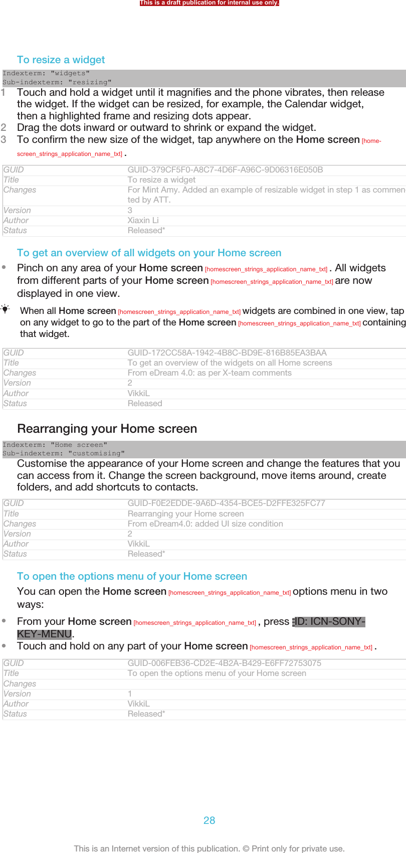 To resize a widgetIndexterm: &quot;widgets&quot;Sub-indexterm: &quot;resizing&quot;1Touch and hold a widget until it magnifies and the phone vibrates, then releasethe widget. If the widget can be resized, for example, the Calendar widget,then a highlighted frame and resizing dots appear.2Drag the dots inward or outward to shrink or expand the widget.3To confirm the new size of the widget, tap anywhere on the Home screen [home-screen_strings_application_name_txt] .GUID GUID-379CF5F0-A8C7-4D6F-A96C-9D06316E050BTitle To resize a widgetChanges For Mint Amy. Added an example of resizable widget in step 1 as commen-ted by ATT.Version 3Author Xiaxin LiStatus Released*To get an overview of all widgets on your Home screen•Pinch on any area of your Home screen [homescreen_strings_application_name_txt] . All widgetsfrom different parts of your Home screen [homescreen_strings_application_name_txt] are nowdisplayed in one view.When all Home screen [homescreen_strings_application_name_txt] widgets are combined in one view, tapon any widget to go to the part of the Home screen [homescreen_strings_application_name_txt] containingthat widget.GUID GUID-172CC58A-1942-4B8C-BD9E-816B85EA3BAATitle To get an overview of the widgets on all Home screensChanges From eDream 4.0: as per X-team commentsVersion 2Author VikkiLStatus ReleasedRearranging your Home screenIndexterm: &quot;Home screen&quot;Sub-indexterm: &quot;customising&quot;Customise the appearance of your Home screen and change the features that youcan access from it. Change the screen background, move items around, createfolders, and add shortcuts to contacts.GUID GUID-F0E2EDDE-9A6D-4354-BCE5-D2FFE325FC77Title Rearranging your Home screenChanges From eDream4.0: added UI size conditionVersion 2Author VikkiLStatus Released*To open the options menu of your Home screenYou can open the Home screen [homescreen_strings_application_name_txt] options menu in twoways:•From your Home screen [homescreen_strings_application_name_txt] , press  ID: ICN-SONY-KEY-MENU.•Touch and hold on any part of your Home screen [homescreen_strings_application_name_txt] .GUID GUID-006FEB36-CD2E-4B2A-B429-E6FF72753075Title To open the options menu of your Home screenChangesVersion 1Author VikkiLStatus Released*This is a draft publication for internal use only.28This is an Internet version of this publication. © Print only for private use.