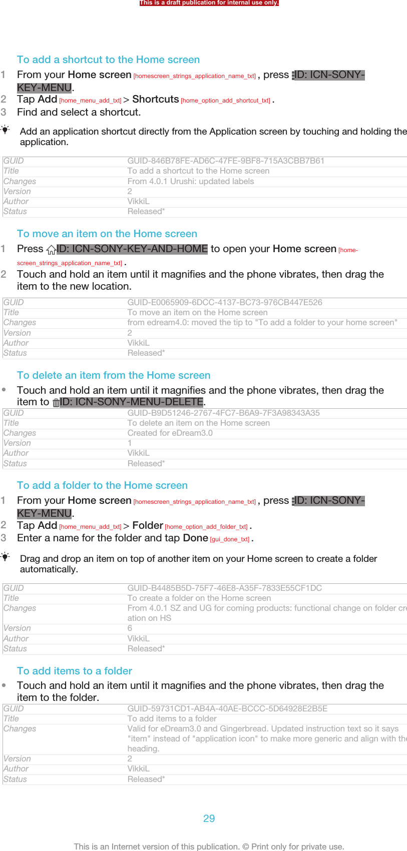 To add a shortcut to the Home screen1From your Home screen [homescreen_strings_application_name_txt] , press  ID: ICN-SONY-KEY-MENU.2Tap Add [home_menu_add_txt] &gt; Shortcuts [home_option_add_shortcut_txt] .3Find and select a shortcut.Add an application shortcut directly from the Application screen by touching and holding theapplication.GUID GUID-846B78FE-AD6C-47FE-9BF8-715A3CBB7B61Title To add a shortcut to the Home screenChanges From 4.0.1 Urushi: updated labelsVersion 2Author VikkiLStatus Released*To move an item on the Home screen1Press  ID: ICN-SONY-KEY-AND-HOME to open your Home screen [home-screen_strings_application_name_txt] .2Touch and hold an item until it magnifies and the phone vibrates, then drag theitem to the new location.GUID GUID-E0065909-6DCC-4137-BC73-976CB447E526Title To move an item on the Home screenChanges from edream4.0: moved the tip to &quot;To add a folder to your home screen&quot;Version 2Author VikkiLStatus Released*To delete an item from the Home screen•Touch and hold an item until it magnifies and the phone vibrates, then drag theitem to  ID: ICN-SONY-MENU-DELETE.GUID GUID-B9D51246-2767-4FC7-B6A9-7F3A98343A35Title To delete an item on the Home screenChanges Created for eDream3.0Version 1Author VikkiLStatus Released*To add a folder to the Home screen1From your Home screen [homescreen_strings_application_name_txt] , press  ID: ICN-SONY-KEY-MENU.2Tap Add [home_menu_add_txt] &gt; Folder [home_option_add_folder_txt] .3Enter a name for the folder and tap Done [gui_done_txt] .Drag and drop an item on top of another item on your Home screen to create a folderautomatically.GUID GUID-B4485B5D-75F7-46E8-A35F-7833E55CF1DCTitle To create a folder on the Home screenChanges From 4.0.1 SZ and UG for coming products: functional change on folder cre-ation on HSVersion 6Author VikkiLStatus Released*To add items to a folder•Touch and hold an item until it magnifies and the phone vibrates, then drag theitem to the folder.GUID GUID-59731CD1-AB4A-40AE-BCCC-5D64928E2B5ETitle To add items to a folderChanges Valid for eDream3.0 and Gingerbread. Updated instruction text so it says&quot;item&quot; instead of &quot;application icon&quot; to make more generic and align with theheading.Version 2Author VikkiLStatus Released*This is a draft publication for internal use only.29This is an Internet version of this publication. © Print only for private use.