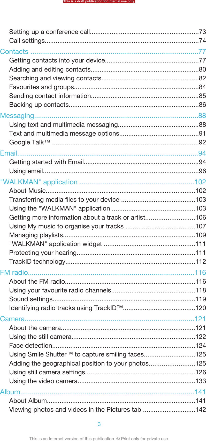 Setting up a conference call............................................................73Call settings.....................................................................................74Contacts ......................................................................................77Getting contacts into your device....................................................77Adding and editing contacts............................................................80Searching and viewing contacts......................................................82Favourites and groups.....................................................................84Sending contact information............................................................85Backing up contacts........................................................................86Messaging....................................................................................88Using text and multimedia messaging.............................................88Text and multimedia message options............................................91Google Talk™ .................................................................................92Email.............................................................................................94Getting started with Email................................................................94Using email......................................................................................96&quot;WALKMAN&quot; application ...........................................................102About Music...................................................................................102Transferring media files to your device .........................................103Using the &quot;WALKMAN&quot; application ..............................................103Getting more information about a track or artist...........................106Using My music to organise your tracks ......................................107Managing playlists.........................................................................109&quot;WALKMAN&quot; application widget ..................................................111Protecting your hearing..................................................................111TrackID technology........................................................................112FM radio.....................................................................................116About the FM radio........................................................................116Using your favourite radio channels..............................................118Sound settings...............................................................................119Identifying radio tracks using TrackID™........................................120Camera.......................................................................................121About the camera..........................................................................121Using the still camera....................................................................122Face detection...............................................................................124Using Smile Shutter™ to capture smiling faces............................125Adding the geographical position to your photos.........................125Using still camera settings.............................................................126Using the video camera.................................................................133Album.........................................................................................141About Album..................................................................................141Viewing photos and videos in the Pictures tab .............................142This is a draft publication for internal use only.3This is an Internet version of this publication. © Print only for private use.