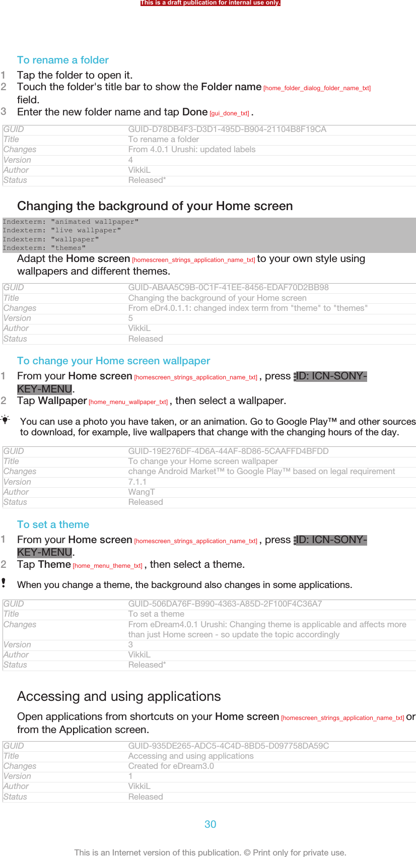 To rename a folder1Tap the folder to open it.2Touch the folder&apos;s title bar to show the Folder name [home_folder_dialog_folder_name_txt]field.3Enter the new folder name and tap Done [gui_done_txt] .GUID GUID-D78DB4F3-D3D1-495D-B904-21104B8F19CATitle To rename a folderChanges From 4.0.1 Urushi: updated labelsVersion 4Author VikkiLStatus Released*Changing the background of your Home screenIndexterm: &quot;animated wallpaper&quot;Indexterm: &quot;live wallpaper&quot;Indexterm: &quot;wallpaper&quot;Indexterm: &quot;themes&quot;Adapt the Home screen [homescreen_strings_application_name_txt] to your own style usingwallpapers and different themes.GUID GUID-ABAA5C9B-0C1F-41EE-8456-EDAF70D2BB98Title Changing the background of your Home screenChanges From eDr4.0.1.1: changed index term from &quot;theme&quot; to &quot;themes&quot;Version 5Author VikkiLStatus ReleasedTo change your Home screen wallpaper1From your Home screen [homescreen_strings_application_name_txt] , press  ID: ICN-SONY-KEY-MENU.2Tap Wallpaper [home_menu_wallpaper_txt] , then select a wallpaper.You can use a photo you have taken, or an animation. Go to Google Play™ and other sourcesto download, for example, live wallpapers that change with the changing hours of the day.GUID GUID-19E276DF-4D6A-44AF-8D86-5CAAFFD4BFDDTitle To change your Home screen wallpaperChanges change Android Market™ to Google Play™ based on legal requirementVersion 7.1.1Author WangTStatus ReleasedTo set a theme1From your Home screen [homescreen_strings_application_name_txt] , press  ID: ICN-SONY-KEY-MENU.2Tap Theme [home_menu_theme_txt] , then select a theme.When you change a theme, the background also changes in some applications.GUID GUID-506DA76F-B990-4363-A85D-2F100F4C36A7Title To set a themeChanges From eDream4.0.1 Urushi: Changing theme is applicable and affects morethan just Home screen - so update the topic accordinglyVersion 3Author VikkiLStatus Released*Accessing and using applicationsOpen applications from shortcuts on your Home screen [homescreen_strings_application_name_txt] orfrom the Application screen.GUID GUID-935DE265-ADC5-4C4D-8BD5-D097758DA59CTitle Accessing and using applicationsChanges Created for eDream3.0Version 1Author VikkiLStatus ReleasedThis is a draft publication for internal use only.30This is an Internet version of this publication. © Print only for private use.