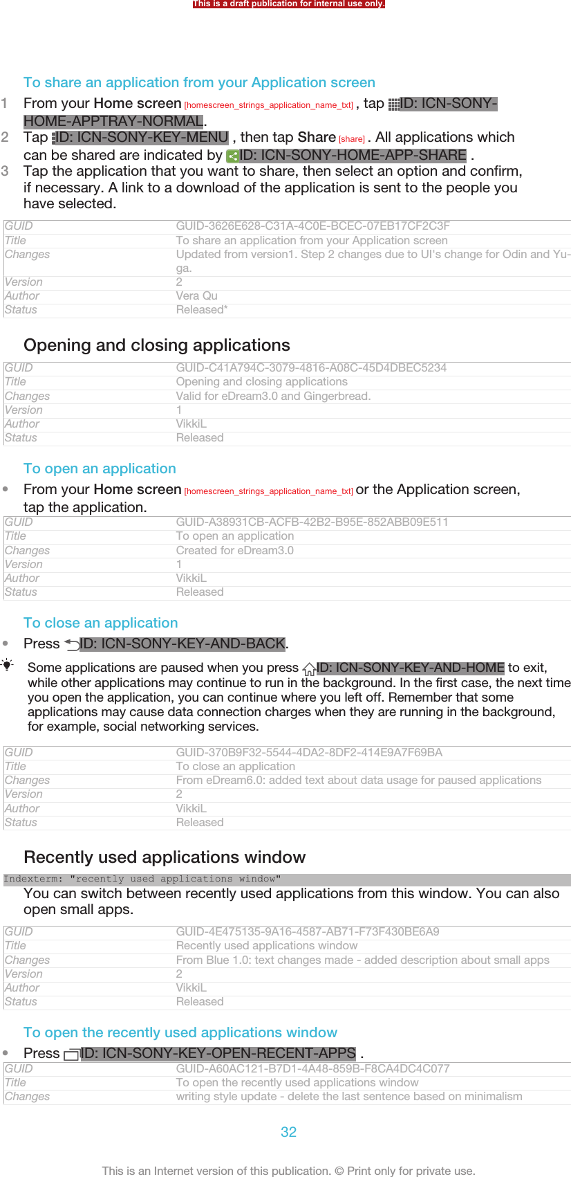 To share an application from your Application screen1From your Home screen [homescreen_strings_application_name_txt] , tap  ID: ICN-SONY-HOME-APPTRAY-NORMAL.2Tap  ID: ICN-SONY-KEY-MENU , then tap Share [share] . All applications whichcan be shared are indicated by  ID: ICN-SONY-HOME-APP-SHARE .3Tap the application that you want to share, then select an option and confirm,if necessary. A link to a download of the application is sent to the people youhave selected.GUID GUID-3626E628-C31A-4C0E-BCEC-07EB17CF2C3FTitle To share an application from your Application screenChanges Updated from version1. Step 2 changes due to UI&apos;s change for Odin and Yu-ga.Version 2Author Vera QuStatus Released*Opening and closing applicationsGUID GUID-C41A794C-3079-4816-A08C-45D4DBEC5234Title Opening and closing applicationsChanges Valid for eDream3.0 and Gingerbread.Version 1Author VikkiLStatus ReleasedTo open an application•From your Home screen [homescreen_strings_application_name_txt] or the Application screen,tap the application.GUID GUID-A38931CB-ACFB-42B2-B95E-852ABB09E511Title To open an applicationChanges Created for eDream3.0Version 1Author VikkiLStatus ReleasedTo close an application•Press  ID: ICN-SONY-KEY-AND-BACK.Some applications are paused when you press  ID: ICN-SONY-KEY-AND-HOME to exit,while other applications may continue to run in the background. In the first case, the next timeyou open the application, you can continue where you left off. Remember that someapplications may cause data connection charges when they are running in the background,for example, social networking services.GUID GUID-370B9F32-5544-4DA2-8DF2-414E9A7F69BATitle To close an applicationChanges From eDream6.0: added text about data usage for paused applicationsVersion 2Author VikkiLStatus ReleasedRecently used applications windowIndexterm: &quot;recently used applications window&quot;You can switch between recently used applications from this window. You can alsoopen small apps.GUID GUID-4E475135-9A16-4587-AB71-F73F430BE6A9Title Recently used applications windowChanges From Blue 1.0: text changes made - added description about small appsVersion 2Author VikkiLStatus ReleasedTo open the recently used applications window•Press  ID: ICN-SONY-KEY-OPEN-RECENT-APPS .GUID GUID-A60AC121-B7D1-4A48-859B-F8CA4DC4C077Title To open the recently used applications windowChanges writing style update - delete the last sentence based on minimalismThis is a draft publication for internal use only.32This is an Internet version of this publication. © Print only for private use.