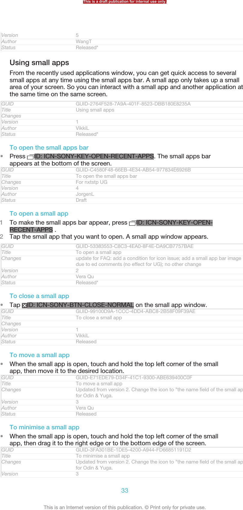 Version 5Author WangTStatus Released*Using small appsFrom the recently used applications window, you can get quick access to severalsmall apps at any time using the small apps bar. A small app only takes up a smallarea of your screen. So you can interact with a small app and another application atthe same time on the same screen.GUID GUID-2764F528-7A9A-401F-8523-DBB180E8235ATitle Using small appsChangesVersion 1Author VikkiLStatus Released*To open the small apps bar•Press  ID: ICN-SONY-KEY-OPEN-RECENT-APPS. The small apps barappears at the bottom of the screen.GUID GUID-C4580F48-66EB-4E34-AB54-977834E6926BTitle To open the small apps barChanges For nxtstp UGVersion 4Author JorgenLStatus DraftTo open a small app1To make the small apps bar appear, press  ID: ICN-SONY-KEY-OPEN-RECENT-APPS .2Tap the small app that you want to open. A small app window appears.GUID GUID-53383553-C8C3-4EA0-8F4E-DA9CB7757BAETitle To open a small appChanges update for FAQ: add a condition for icon issue; add a small app bar imagedue to ed comments (no effect for UG); no other changeVersion 2Author Vera QuStatus Released*To close a small app•Tap  ID: ICN-SONY-BTN-CLOSE-NORMAL on the small app window.GUID GUID-99100D9A-1CCC-4DD4-ABC8-2B58F09F39AETitle To close a small appChangesVersion 1Author VikkiLStatus ReleasedTo move a small app•When the small app is open, touch and hold the top left corner of the smallapp, then move it to the desired location.GUID GUID-E71EDE79-D34F-41C1-9300-ABE639400C0FTitle To move a small appChanges Updated from version 2. Change the icon to &quot;the name field of the small app&quot;for Odin &amp; Yuga.Version 3Author Vera QuStatus ReleasedTo minimise a small app•When the small app is open, touch and hold the top left corner of the smallapp, then drag it to the right edge or to the bottom edge of the screen.GUID GUID-3FA301BE-1DE5-4200-A944-FD66851191D2Title To minimise a small appChanges Updated from version 2. Change the icon to &quot;the name field of the small app&quot;for Odin &amp; Yuga.Version 3This is a draft publication for internal use only.33This is an Internet version of this publication. © Print only for private use.