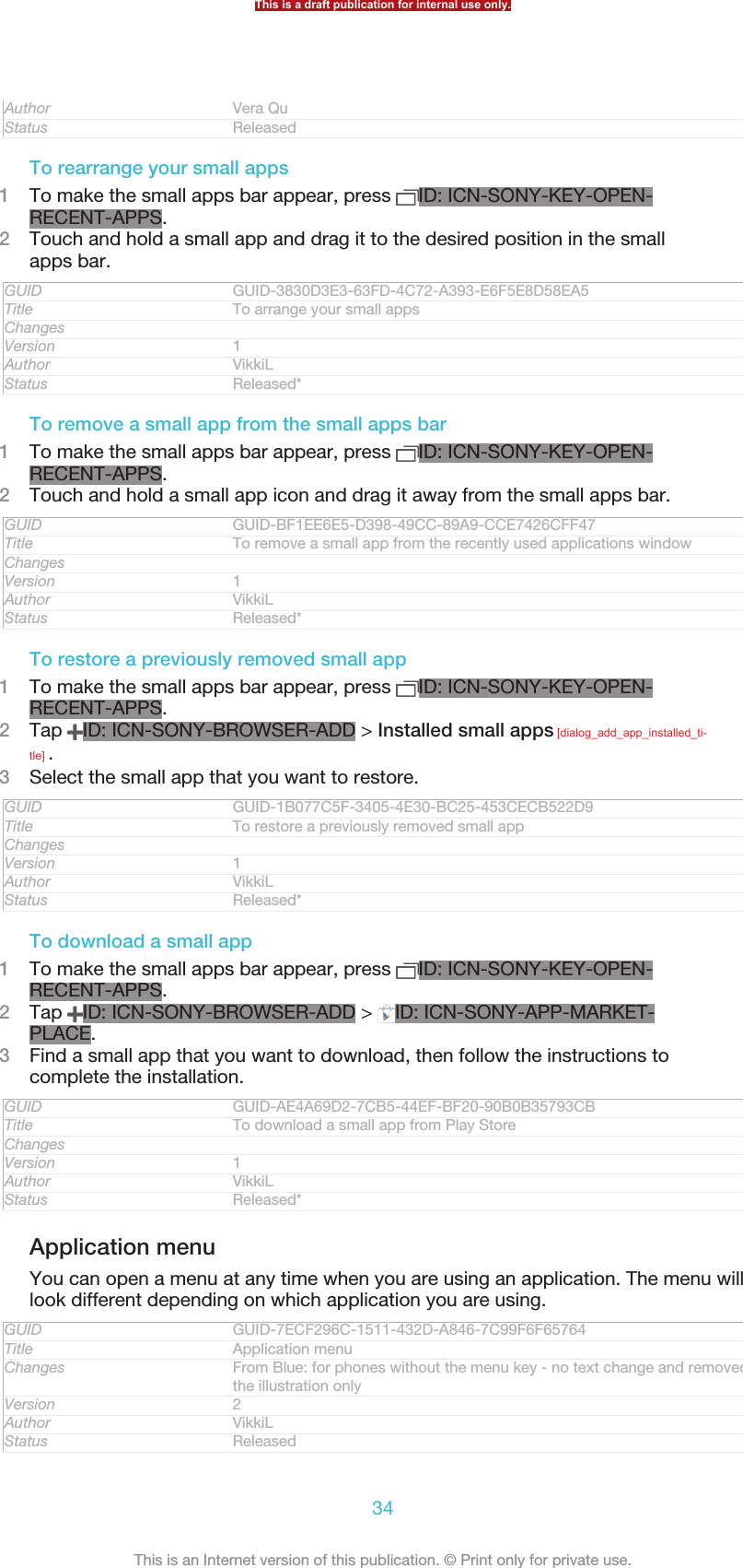 Author Vera QuStatus ReleasedTo rearrange your small apps1To make the small apps bar appear, press  ID: ICN-SONY-KEY-OPEN-RECENT-APPS.2Touch and hold a small app and drag it to the desired position in the smallapps bar.GUID GUID-3830D3E3-63FD-4C72-A393-E6F5E8D58EA5Title To arrange your small appsChangesVersion 1Author VikkiLStatus Released*To remove a small app from the small apps bar1To make the small apps bar appear, press  ID: ICN-SONY-KEY-OPEN-RECENT-APPS.2Touch and hold a small app icon and drag it away from the small apps bar.GUID GUID-BF1EE6E5-D398-49CC-89A9-CCE7426CFF47Title To remove a small app from the recently used applications windowChangesVersion 1Author VikkiLStatus Released*To restore a previously removed small app1To make the small apps bar appear, press  ID: ICN-SONY-KEY-OPEN-RECENT-APPS.2Tap  ID: ICN-SONY-BROWSER-ADD &gt; Installed small apps [dialog_add_app_installed_ti-tle] .3Select the small app that you want to restore.GUID GUID-1B077C5F-3405-4E30-BC25-453CECB522D9Title To restore a previously removed small appChangesVersion 1Author VikkiLStatus Released*To download a small app1To make the small apps bar appear, press  ID: ICN-SONY-KEY-OPEN-RECENT-APPS.2Tap  ID: ICN-SONY-BROWSER-ADD &gt;  ID: ICN-SONY-APP-MARKET-PLACE.3Find a small app that you want to download, then follow the instructions tocomplete the installation.GUID GUID-AE4A69D2-7CB5-44EF-BF20-90B0B35793CBTitle To download a small app from Play StoreChangesVersion 1Author VikkiLStatus Released*Application menuYou can open a menu at any time when you are using an application. The menu willlook different depending on which application you are using.GUID GUID-7ECF296C-1511-432D-A846-7C99F6F65764Title Application menuChanges From Blue: for phones without the menu key - no text change and removedthe illustration onlyVersion 2Author VikkiLStatus ReleasedThis is a draft publication for internal use only.34This is an Internet version of this publication. © Print only for private use.
