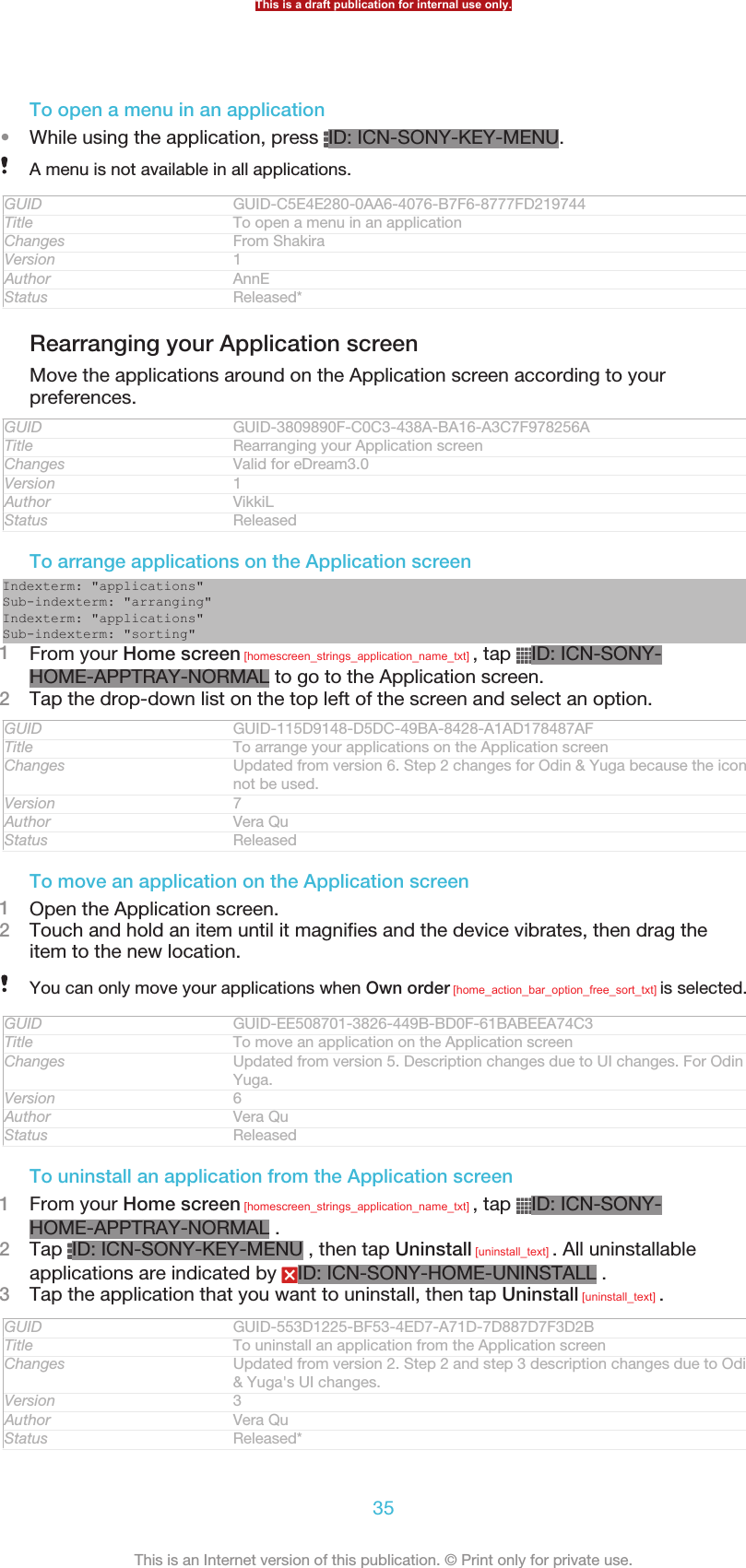 To open a menu in an application•While using the application, press  ID: ICN-SONY-KEY-MENU.A menu is not available in all applications.GUID GUID-C5E4E280-0AA6-4076-B7F6-8777FD219744Title To open a menu in an applicationChanges From ShakiraVersion 1Author AnnEStatus Released*Rearranging your Application screenMove the applications around on the Application screen according to yourpreferences.GUID GUID-3809890F-C0C3-438A-BA16-A3C7F978256ATitle Rearranging your Application screenChanges Valid for eDream3.0Version 1Author VikkiLStatus ReleasedTo arrange applications on the Application screenIndexterm: &quot;applications&quot;Sub-indexterm: &quot;arranging&quot;Indexterm: &quot;applications&quot;Sub-indexterm: &quot;sorting&quot;1From your Home screen [homescreen_strings_application_name_txt] , tap  ID: ICN-SONY-HOME-APPTRAY-NORMAL to go to the Application screen.2Tap the drop-down list on the top left of the screen and select an option.GUID GUID-115D9148-D5DC-49BA-8428-A1AD178487AFTitle To arrange your applications on the Application screenChanges Updated from version 6. Step 2 changes for Odin &amp; Yuga because the icon isnot be used.Version 7Author Vera QuStatus ReleasedTo move an application on the Application screen1Open the Application screen.2Touch and hold an item until it magnifies and the device vibrates, then drag theitem to the new location.You can only move your applications when Own order [home_action_bar_option_free_sort_txt] is selected.GUID GUID-EE508701-3826-449B-BD0F-61BABEEA74C3Title To move an application on the Application screenChanges Updated from version 5. Description changes due to UI changes. For Odin &amp;Yuga.Version 6Author Vera QuStatus ReleasedTo uninstall an application from the Application screen1From your Home screen [homescreen_strings_application_name_txt] , tap  ID: ICN-SONY-HOME-APPTRAY-NORMAL .2Tap  ID: ICN-SONY-KEY-MENU , then tap Uninstall [uninstall_text] . All uninstallableapplications are indicated by  ID: ICN-SONY-HOME-UNINSTALL .3Tap the application that you want to uninstall, then tap Uninstall [uninstall_text] .GUID GUID-553D1225-BF53-4ED7-A71D-7D887D7F3D2BTitle To uninstall an application from the Application screenChanges Updated from version 2. Step 2 and step 3 description changes due to Odin&amp; Yuga&apos;s UI changes.Version 3Author Vera QuStatus Released*This is a draft publication for internal use only.35This is an Internet version of this publication. © Print only for private use.