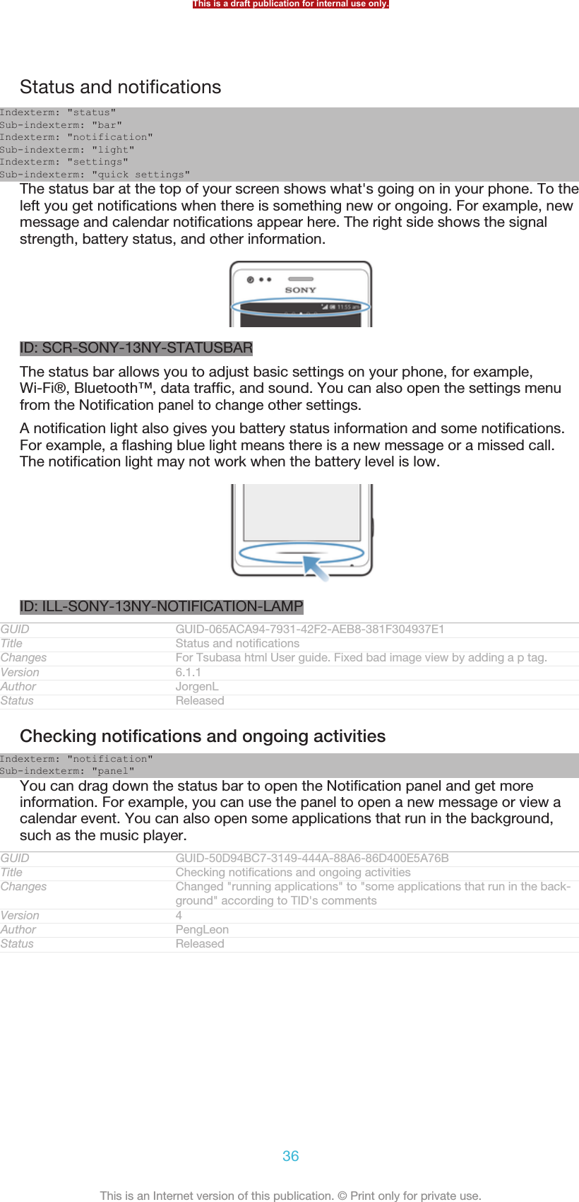 Status and notificationsIndexterm: &quot;status&quot;Sub-indexterm: &quot;bar&quot;Indexterm: &quot;notification&quot;Sub-indexterm: &quot;light&quot;Indexterm: &quot;settings&quot;Sub-indexterm: &quot;quick settings&quot;The status bar at the top of your screen shows what&apos;s going on in your phone. To theleft you get notifications when there is something new or ongoing. For example, newmessage and calendar notifications appear here. The right side shows the signalstrength, battery status, and other information.ID: SCR-SONY-13NY-STATUSBARThe status bar allows you to adjust basic settings on your phone, for example,Wi-Fi®, Bluetooth™, data traffic, and sound. You can also open the settings menufrom the Notification panel to change other settings.A notification light also gives you battery status information and some notifications.For example, a flashing blue light means there is a new message or a missed call.The notification light may not work when the battery level is low.ID: ILL-SONY-13NY-NOTIFICATION-LAMPGUID GUID-065ACA94-7931-42F2-AEB8-381F304937E1Title Status and notificationsChanges For Tsubasa html User guide. Fixed bad image view by adding a p tag.Version 6.1.1Author JorgenLStatus ReleasedChecking notifications and ongoing activitiesIndexterm: &quot;notification&quot;Sub-indexterm: &quot;panel&quot;You can drag down the status bar to open the Notification panel and get moreinformation. For example, you can use the panel to open a new message or view acalendar event. You can also open some applications that run in the background,such as the music player.GUID GUID-50D94BC7-3149-444A-88A6-86D400E5A76BTitle Checking notifications and ongoing activitiesChanges Changed &quot;running applications&quot; to &quot;some applications that run in the back-ground&quot; according to TID&apos;s commentsVersion 4Author PengLeonStatus ReleasedThis is a draft publication for internal use only.36This is an Internet version of this publication. © Print only for private use.