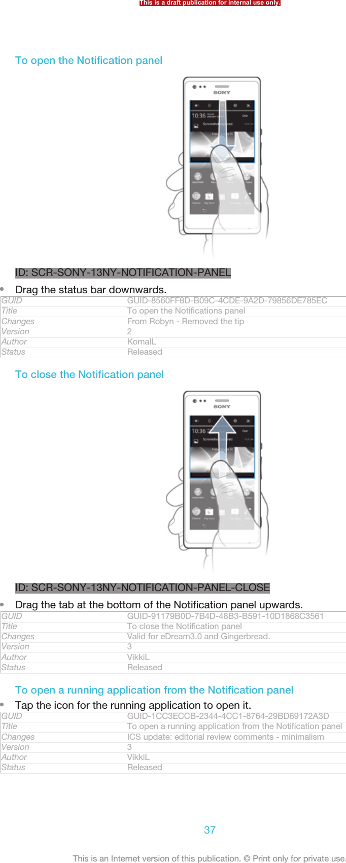 To open the Notification panelID: SCR-SONY-13NY-NOTIFICATION-PANEL•Drag the status bar downwards.GUID GUID-8560FF8D-B09C-4CDE-9A2D-79856DE785ECTitle To open the Notifications panelChanges From Robyn - Removed the tipVersion 2Author KomalLStatus ReleasedTo close the Notification panelID: SCR-SONY-13NY-NOTIFICATION-PANEL-CLOSE•Drag the tab at the bottom of the Notification panel upwards.GUID GUID-91179B0D-7B4D-48B3-B591-10D1868C3561Title To close the Notification panelChanges Valid for eDream3.0 and Gingerbread.Version 3Author VikkiLStatus ReleasedTo open a running application from the Notification panel•Tap the icon for the running application to open it.GUID GUID-1CC3ECCB-2344-4CC1-8764-29BD69172A3DTitle To open a running application from the Notification panelChanges ICS update: editorial review comments - minimalismVersion 3Author VikkiLStatus ReleasedThis is a draft publication for internal use only.37This is an Internet version of this publication. © Print only for private use.