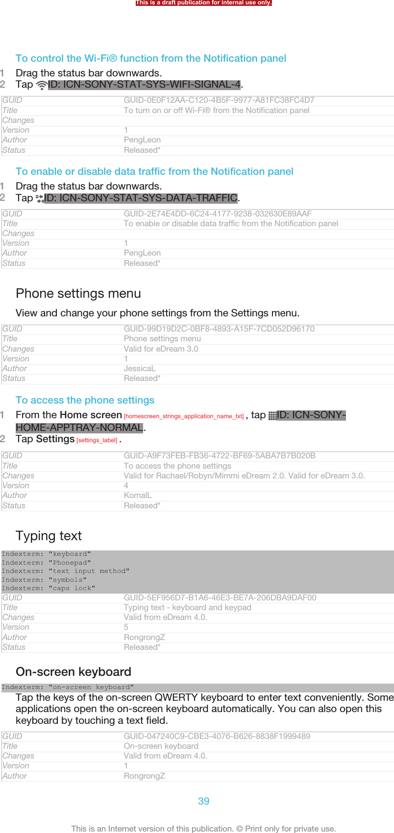 To control the Wi-Fi® function from the Notification panel1Drag the status bar downwards.2Tap  ID: ICN-SONY-STAT-SYS-WIFI-SIGNAL-4.GUID GUID-0E0F12AA-C120-4B5F-9977-A81FC38FC4D7Title To turn on or off Wi-Fi® from the Notification panelChangesVersion 1Author PengLeonStatus Released*To enable or disable data traffic from the Notification panel1Drag the status bar downwards.2Tap  ID: ICN-SONY-STAT-SYS-DATA-TRAFFIC.GUID GUID-2E74E4DD-6C24-4177-9238-032630E89AAFTitle To enable or disable data traffic from the Notification panelChangesVersion 1Author PengLeonStatus Released*Phone settings menuView and change your phone settings from the Settings menu.GUID GUID-99D19D2C-0BF8-4893-A15F-7CD052D96170Title Phone settings menuChanges Valid for eDream 3.0Version 1Author JessicaLStatus Released*To access the phone settings1From the Home screen [homescreen_strings_application_name_txt] , tap  ID: ICN-SONY-HOME-APPTRAY-NORMAL.2Tap Settings [settings_label] .GUID GUID-A9F73FEB-FB36-4722-BF69-5ABA7B7B020BTitle To access the phone settingsChanges Valid for Rachael/Robyn/Mimmi eDream 2.0. Valid for eDream 3.0.Version 4Author KomalLStatus Released*Typing textIndexterm: &quot;keyboard&quot;Indexterm: &quot;Phonepad&quot;Indexterm: &quot;text input method&quot;Indexterm: &quot;symbols&quot;Indexterm: &quot;caps lock&quot;GUID GUID-5EF956D7-B1A6-46E3-BE7A-206DBA9DAF00Title Typing text - keyboard and keypadChanges Valid from eDream 4.0.Version 5Author RongrongZStatus Released*On-screen keyboardIndexterm: &quot;on-screen keyboard&quot;Tap the keys of the on-screen QWERTY keyboard to enter text conveniently. Someapplications open the on-screen keyboard automatically. You can also open thiskeyboard by touching a text field.GUID GUID-047240C9-CBE3-4076-B626-8838F1999489Title On-screen keyboardChanges Valid from eDream 4.0.Version 1Author RongrongZThis is a draft publication for internal use only.39This is an Internet version of this publication. © Print only for private use.