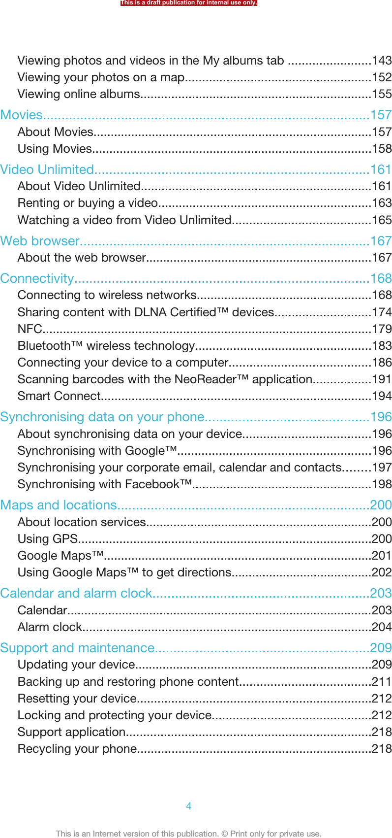 Viewing photos and videos in the My albums tab ........................143Viewing your photos on a map......................................................152Viewing online albums...................................................................155Movies........................................................................................157About Movies.................................................................................157Using Movies.................................................................................158Video Unlimited..........................................................................161About Video Unlimited...................................................................161Renting or buying a video..............................................................163Watching a video from Video Unlimited........................................165Web browser..............................................................................167About the web browser..................................................................167Connectivity...............................................................................168Connecting to wireless networks...................................................168Sharing content with DLNA Certified™ devices............................174NFC................................................................................................179Bluetooth™ wireless technology...................................................183Connecting your device to a computer.........................................186Scanning barcodes with the NeoReader™ application.................191Smart Connect...............................................................................194Synchronising data on your phone............................................196About synchronising data on your device.....................................196Synchronising with Google™........................................................196Synchronising your corporate email, calendar and contacts........197Synchronising with Facebook™....................................................198Maps and locations....................................................................200About location services..................................................................200Using GPS.....................................................................................200Google Maps™..............................................................................201Using Google Maps™ to get directions.........................................202Calendar and alarm clock..........................................................203Calendar.........................................................................................203Alarm clock....................................................................................204Support and maintenance..........................................................209Updating your device.....................................................................209Backing up and restoring phone content......................................211Resetting your device....................................................................212Locking and protecting your device..............................................212Support application.......................................................................218Recycling your phone....................................................................218This is a draft publication for internal use only.4This is an Internet version of this publication. © Print only for private use.