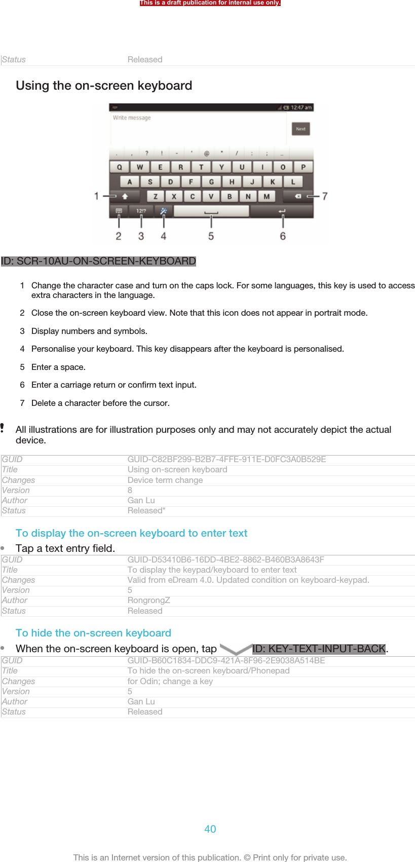 Status ReleasedUsing the on-screen keyboardID: SCR-10AU-ON-SCREEN-KEYBOARD1Change the character case and turn on the caps lock. For some languages, this key is used to accessextra characters in the language.2 Close the on-screen keyboard view. Note that this icon does not appear in portrait mode.3 Display numbers and symbols.4 Personalise your keyboard. This key disappears after the keyboard is personalised.5 Enter a space.6 Enter a carriage return or confirm text input.7 Delete a character before the cursor.All illustrations are for illustration purposes only and may not accurately depict the actualdevice.GUID GUID-C82BF299-B2B7-4FFE-911E-D0FC3A0B529ETitle Using on-screen keyboardChanges Device term changeVersion 8Author Gan LuStatus Released*To display the on-screen keyboard to enter text•Tap a text entry field.GUID GUID-D53410B6-16DD-4BE2-8862-B460B3A8643FTitle To display the keypad/keyboard to enter textChanges Valid from eDream 4.0. Updated condition on keyboard-keypad.Version 5Author RongrongZStatus ReleasedTo hide the on-screen keyboard•When the on-screen keyboard is open, tap  ID: KEY-TEXT-INPUT-BACK.GUID GUID-B60C1834-DDC9-421A-8F96-2E9038A514BETitle To hide the on-screen keyboard/PhonepadChanges for Odin; change a keyVersion 5Author Gan LuStatus ReleasedThis is a draft publication for internal use only.40This is an Internet version of this publication. © Print only for private use.