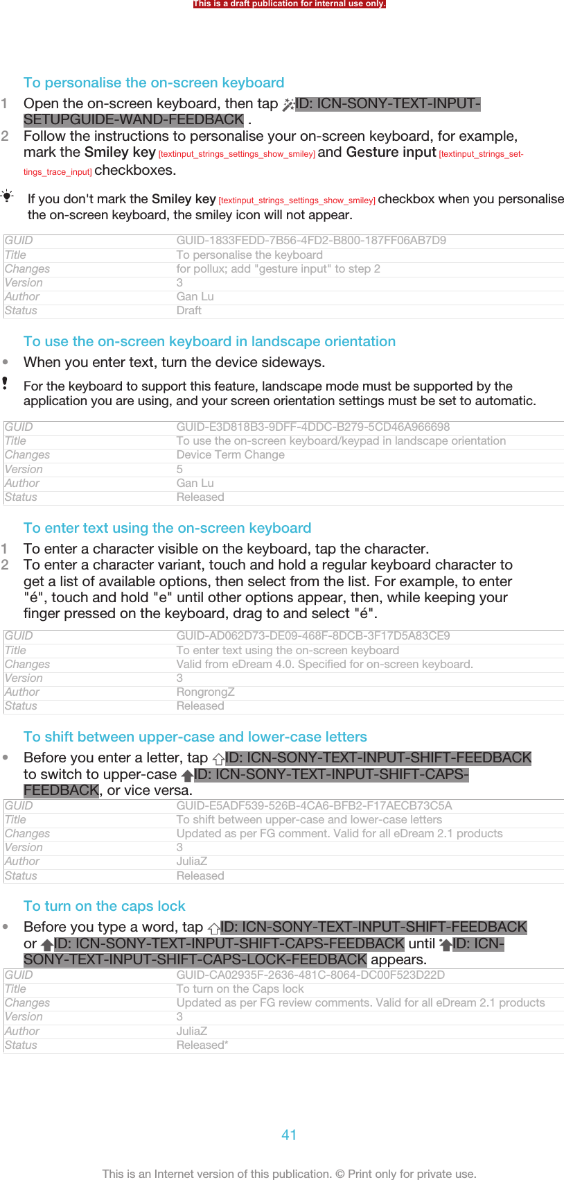 To personalise the on-screen keyboard1Open the on-screen keyboard, then tap  ID: ICN-SONY-TEXT-INPUT-SETUPGUIDE-WAND-FEEDBACK .2Follow the instructions to personalise your on-screen keyboard, for example,mark the Smiley key [textinput_strings_settings_show_smiley] and Gesture input [textinput_strings_set-tings_trace_input] checkboxes.If you don&apos;t mark the Smiley key [textinput_strings_settings_show_smiley] checkbox when you personalisethe on-screen keyboard, the smiley icon will not appear.GUID GUID-1833FEDD-7B56-4FD2-B800-187FF06AB7D9Title To personalise the keyboardChanges for pollux; add &quot;gesture input&quot; to step 2Version 3Author Gan LuStatus DraftTo use the on-screen keyboard in landscape orientation•When you enter text, turn the device sideways.For the keyboard to support this feature, landscape mode must be supported by theapplication you are using, and your screen orientation settings must be set to automatic.GUID GUID-E3D818B3-9DFF-4DDC-B279-5CD46A966698Title To use the on-screen keyboard/keypad in landscape orientationChanges Device Term ChangeVersion 5Author Gan LuStatus ReleasedTo enter text using the on-screen keyboard1To enter a character visible on the keyboard, tap the character.2To enter a character variant, touch and hold a regular keyboard character toget a list of available options, then select from the list. For example, to enter&quot;é&quot;, touch and hold &quot;e&quot; until other options appear, then, while keeping yourfinger pressed on the keyboard, drag to and select &quot;é&quot;.GUID GUID-AD062D73-DE09-468F-8DCB-3F17D5A83CE9Title To enter text using the on-screen keyboardChanges Valid from eDream 4.0. Specified for on-screen keyboard.Version 3Author RongrongZStatus ReleasedTo shift between upper-case and lower-case letters•Before you enter a letter, tap  ID: ICN-SONY-TEXT-INPUT-SHIFT-FEEDBACKto switch to upper-case  ID: ICN-SONY-TEXT-INPUT-SHIFT-CAPS-FEEDBACK, or vice versa.GUID GUID-E5ADF539-526B-4CA6-BFB2-F17AECB73C5ATitle To shift between upper-case and lower-case lettersChanges Updated as per FG comment. Valid for all eDream 2.1 productsVersion 3Author JuliaZStatus ReleasedTo turn on the caps lock•Before you type a word, tap  ID: ICN-SONY-TEXT-INPUT-SHIFT-FEEDBACKor  ID: ICN-SONY-TEXT-INPUT-SHIFT-CAPS-FEEDBACK until  ID: ICN-SONY-TEXT-INPUT-SHIFT-CAPS-LOCK-FEEDBACK appears.GUID GUID-CA02935F-2636-481C-8064-DC00F523D22DTitle To turn on the Caps lockChanges Updated as per FG review comments. Valid for all eDream 2.1 productsVersion 3Author JuliaZStatus Released*This is a draft publication for internal use only.41This is an Internet version of this publication. © Print only for private use.